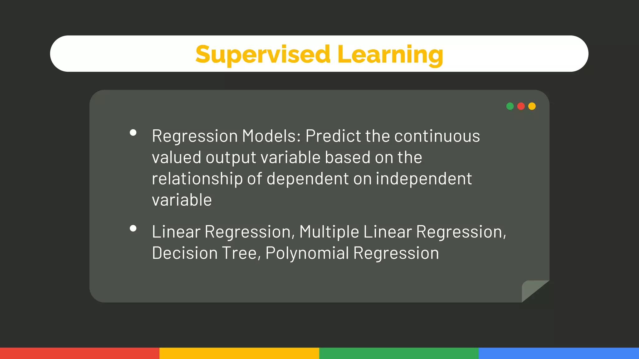 Supervised Learning
• Regression Models: Predict the continuous
valued output variable based on the
relationship of dependent on independent
variable
• Linear Regression, Multiple Linear Regression,
Decision Tree, Polynomial Regression
 