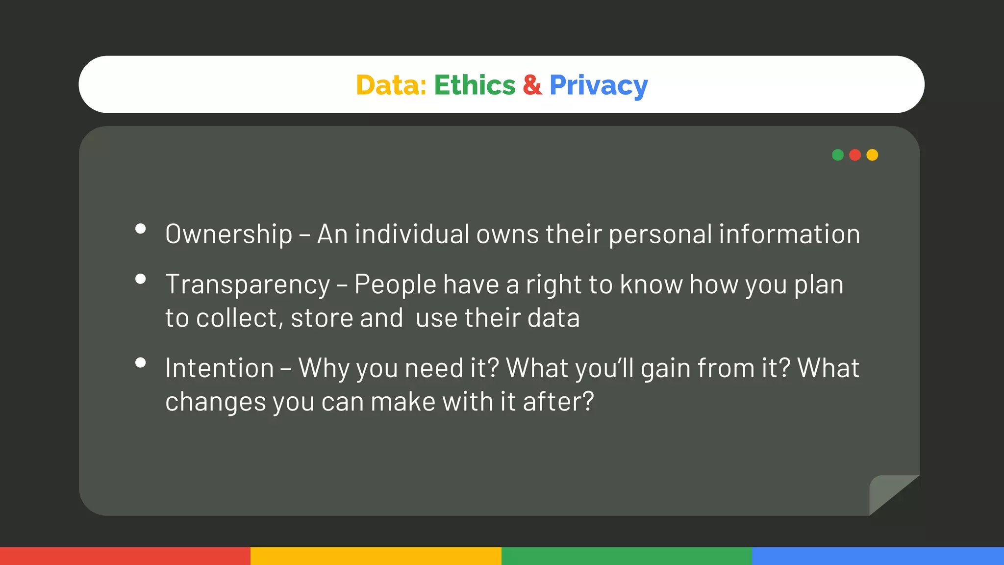 Data: Ethics & Privacy
• Ownership – An individual owns their personal information
• Transparency – People have a right to know how you plan
to collect, store and use their data
• Intention – Why you need it? What you’ll gain from it? What
changes you can make with it after?
 