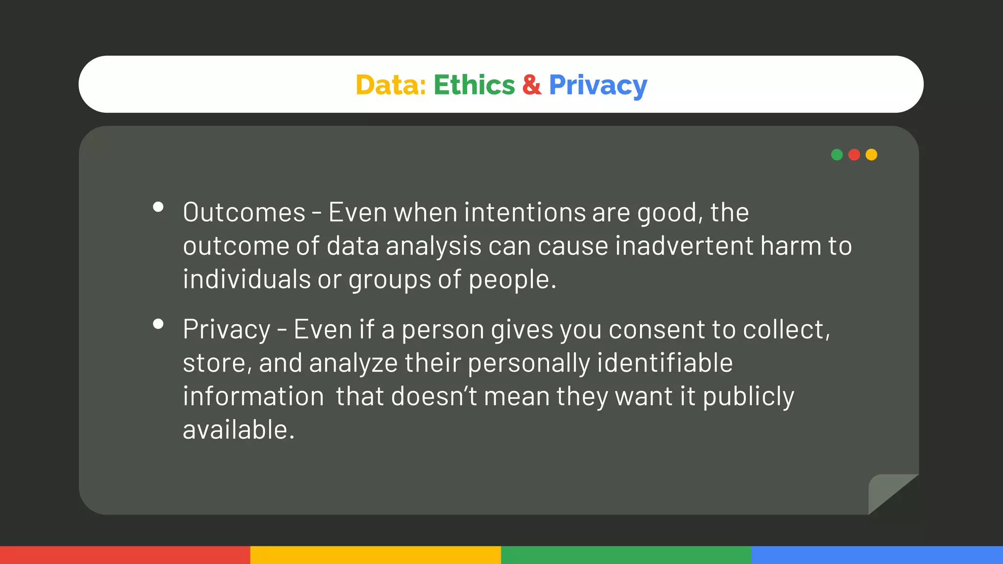 Data: Ethics & Privacy
• Outcomes - Even when intentions are good, the
outcome of data analysis can cause inadvertent harm to
individuals or groups of people.
• Privacy - Even if a person gives you consent to collect,
store, and analyze their personally identifiable
information that doesn’t mean they want it publicly
available.
 