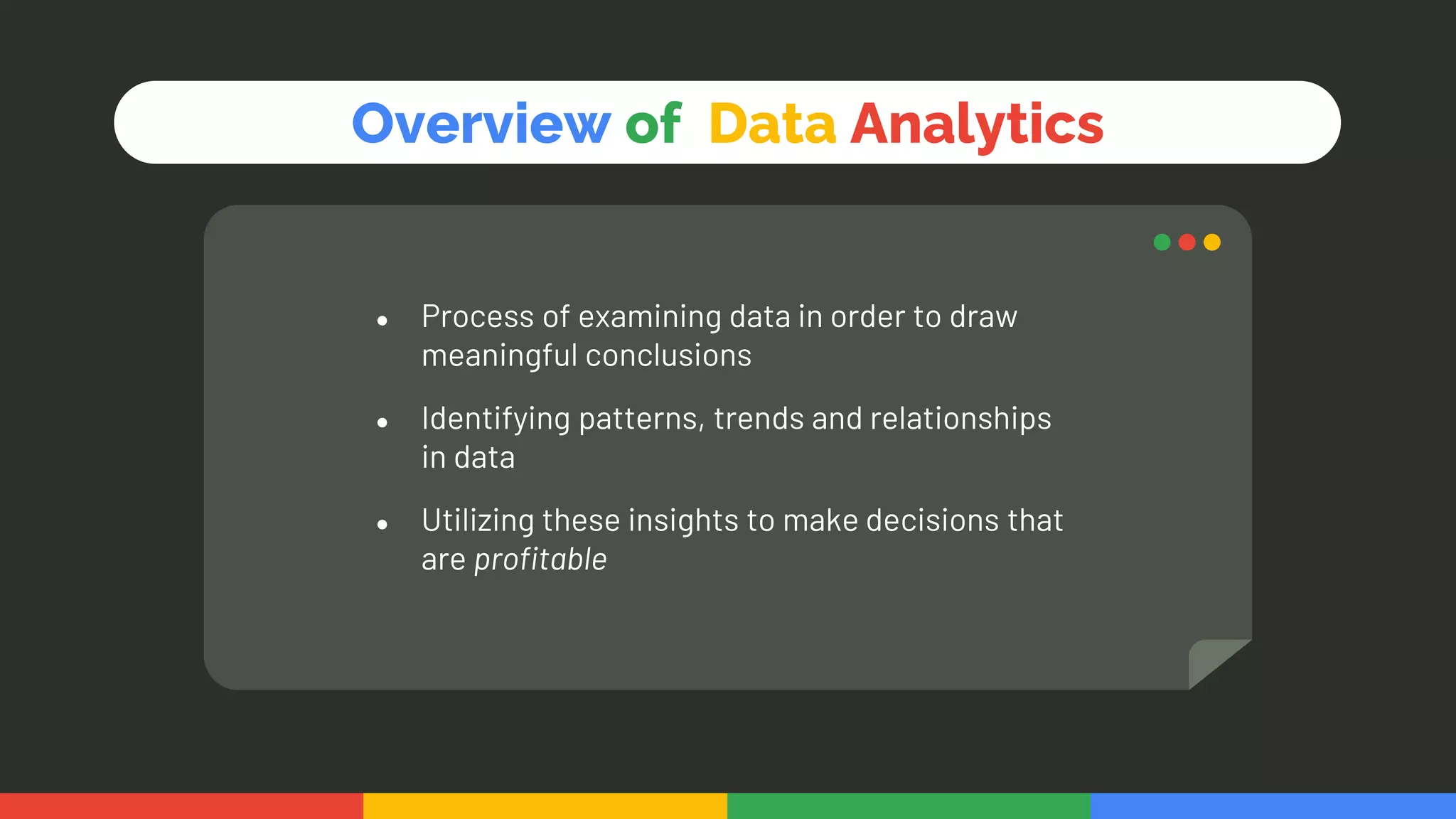 ● Process of examining data in order to draw
meaningful conclusions
● Identifying patterns, trends and relationships
in data
● Utilizing these insights to make decisions that
are profitable
Overview of Data Analytics
 
