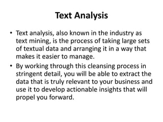 Text Analysis
• Text analysis, also known in the industry as
text mining, is the process of taking large sets
of textual data and arranging it in a way that
makes it easier to manage.
• By working through this cleansing process in
stringent detail, you will be able to extract the
data that is truly relevant to your business and
use it to develop actionable insights that will
propel you forward.
 