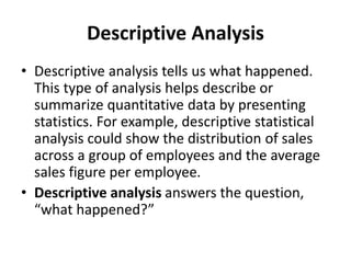 Descriptive Analysis
• Descriptive analysis tells us what happened.
This type of analysis helps describe or
summarize quantitative data by presenting
statistics. For example, descriptive statistical
analysis could show the distribution of sales
across a group of employees and the average
sales figure per employee.
• Descriptive analysis answers the question,
“what happened?”
 