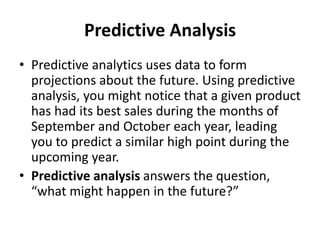 Predictive Analysis
• Predictive analytics uses data to form
projections about the future. Using predictive
analysis, you might notice that a given product
has had its best sales during the months of
September and October each year, leading
you to predict a similar high point during the
upcoming year.
• Predictive analysis answers the question,
“what might happen in the future?”
 
