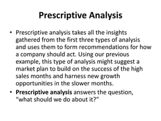 Prescriptive Analysis
• Prescriptive analysis takes all the insights
gathered from the first three types of analysis
and uses them to form recommendations for how
a company should act. Using our previous
example, this type of analysis might suggest a
market plan to build on the success of the high
sales months and harness new growth
opportunities in the slower months.
• Prescriptive analysis answers the question,
“what should we do about it?”
 