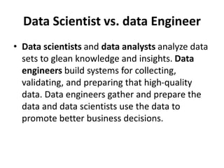 Data Scientist vs. data Engineer
• Data scientists and data analysts analyze data
sets to glean knowledge and insights. Data
engineers build systems for collecting,
validating, and preparing that high-quality
data. Data engineers gather and prepare the
data and data scientists use the data to
promote better business decisions.
 