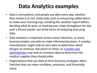 Data Analytics examples
• Data is everywhere, and people use data every day, whether
they realize it or not. Daily tasks such as measuring coffee beans
to make your morning cup, checking the weather report before
deciding what to wear, or tracking your steps throughout the day
with a fitness tracker can all be forms of analyzing and using
data.
• Data analytics is important across many industries, as many
business leaders use data to make informed decisions. A sneaker
manufacturer might look at sales data to determine which
designs to continue and which to retire, or a health care
administrator may look at inventory data to determine the
medical supplies they should order.
• Organizations that use data to drive business strategies often
find that they are more confident, proactive, and financially
savvy.
 