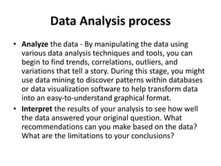Data Analysis process
• Analyze the data - By manipulating the data using
various data analysis techniques and tools, you can
begin to find trends, correlations, outliers, and
variations that tell a story. During this stage, you might
use data mining to discover patterns within databases
or data visualization software to help transform data
into an easy-to-understand graphical format.
• Interpret the results of your analysis to see how well
the data answered your original question. What
recommendations can you make based on the data?
What are the limitations to your conclusions?
 