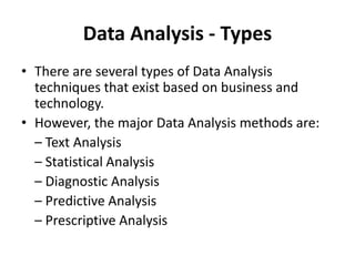 Data Analysis - Types
• There are several types of Data Analysis
techniques that exist based on business and
technology.
• However, the major Data Analysis methods are:
– Text Analysis
– Statistical Analysis
– Diagnostic Analysis
– Predictive Analysis
– Prescriptive Analysis
 