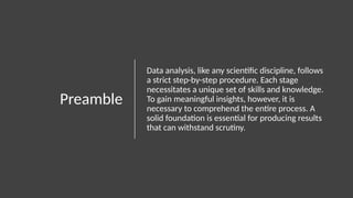 Preamble
Data analysis, like any scientific discipline, follows
a strict step-by-step procedure. Each stage
necessitates a unique set of skills and knowledge.
To gain meaningful insights, however, it is
necessary to comprehend the entire process. A
solid foundation is essential for producing results
that can withstand scrutiny.
 