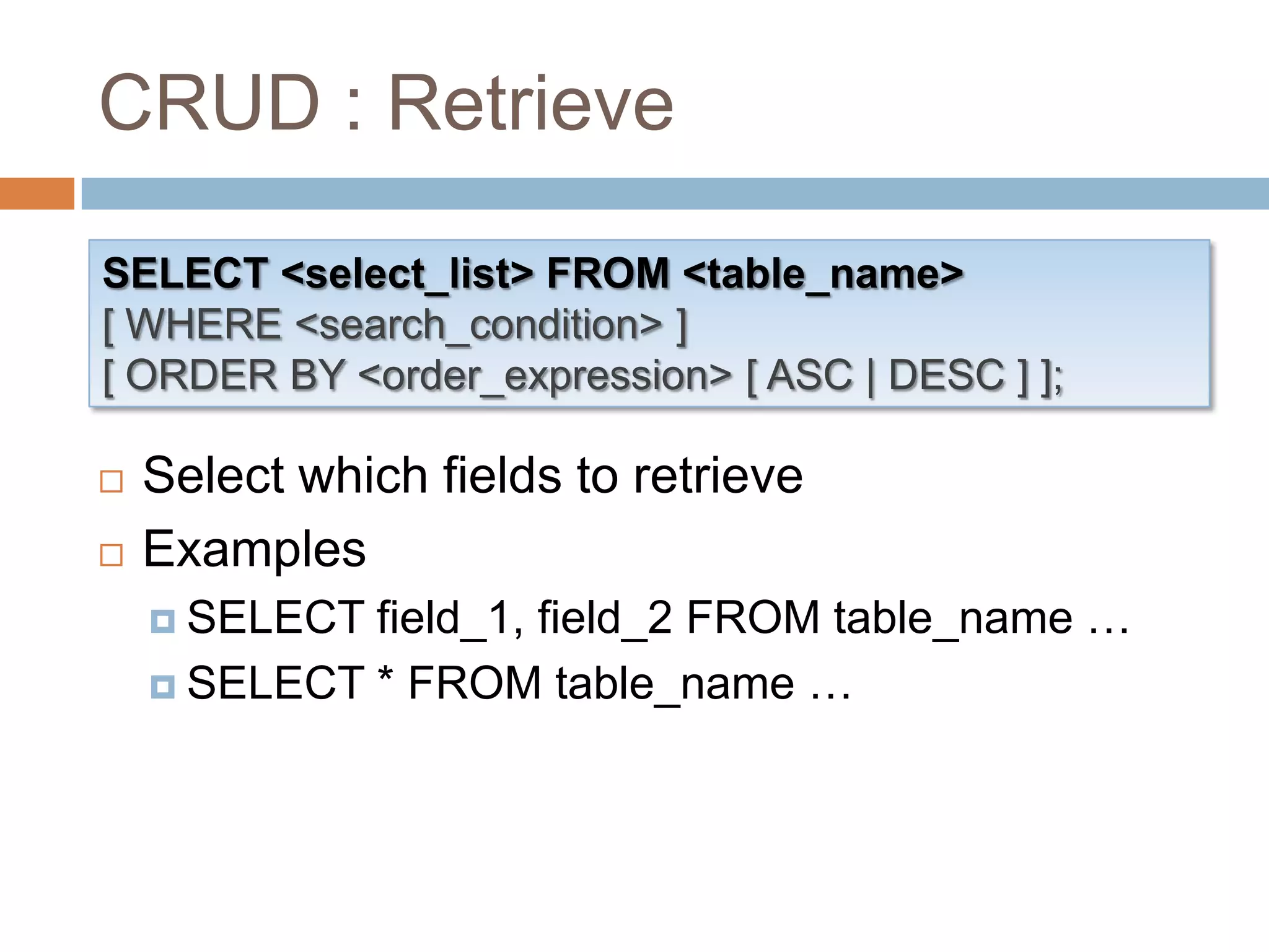 CRUD : RetrieveSELECT <select_list> FROM <table_name>[ WHERE <search_condition> ][ ORDER BY <order_expression> [ ASC | DESC ] ];Select which fields to retrieve ExamplesSELECT field_1, field_2 FROM table_name …SELECT * FROM table_name …