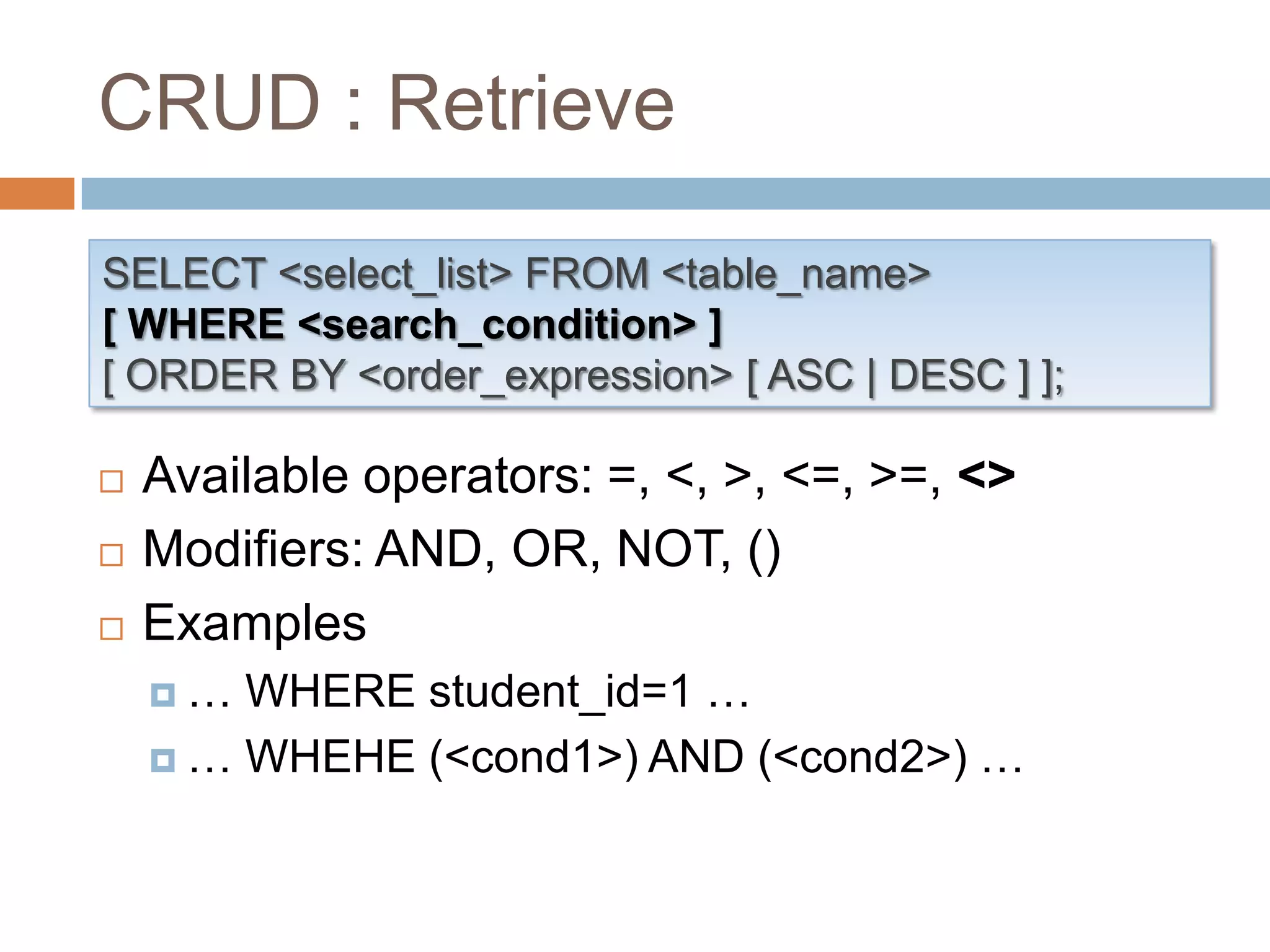 CRUD : RetrieveSELECT <select_list> FROM <table_name>[ WHERE <search_condition> ][ ORDER BY <order_expression> [ ASC | DESC ] ];Available operators: =, <, >, <=, >=, <>Modifiers: AND, OR, NOT, ()Examples… WHERE student_id=1 …… WHEHE (<cond1>) AND (<cond2>) …
