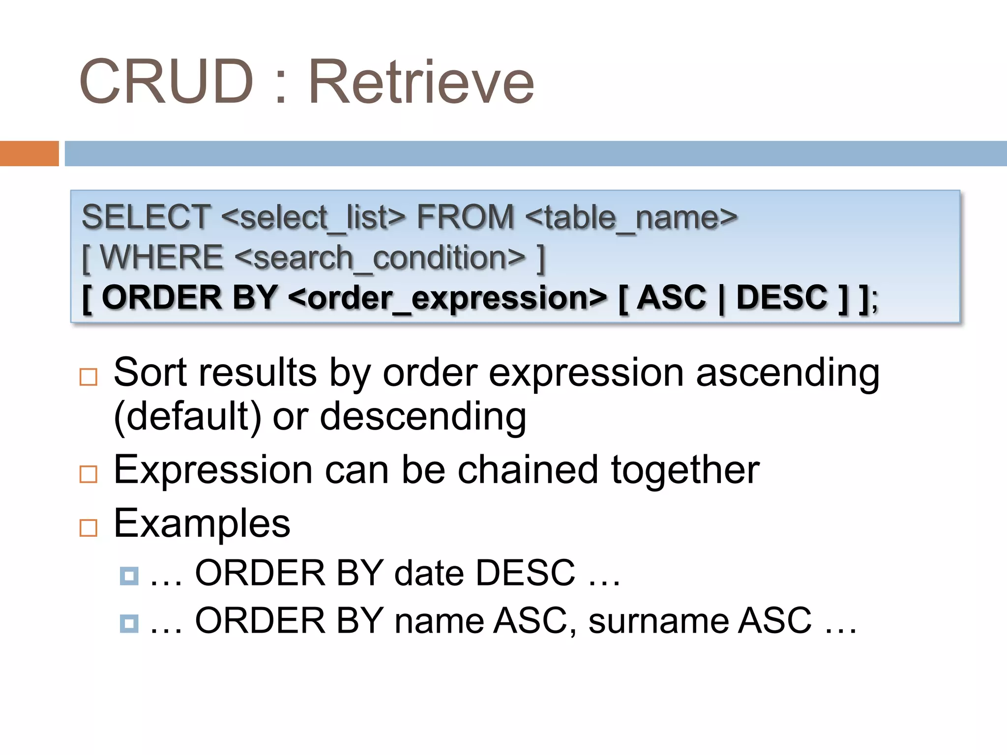 CRUD : RetrieveSELECT <select_list> FROM <table_name>[ WHERE <search_condition> ][ ORDER BY <order_expression> [ ASC | DESC ] ];Sort results by order expression ascending (default) or descendingExpression can be chained togetherExamples… ORDER BY date DESC …… ORDER BY name ASC, surname ASC …