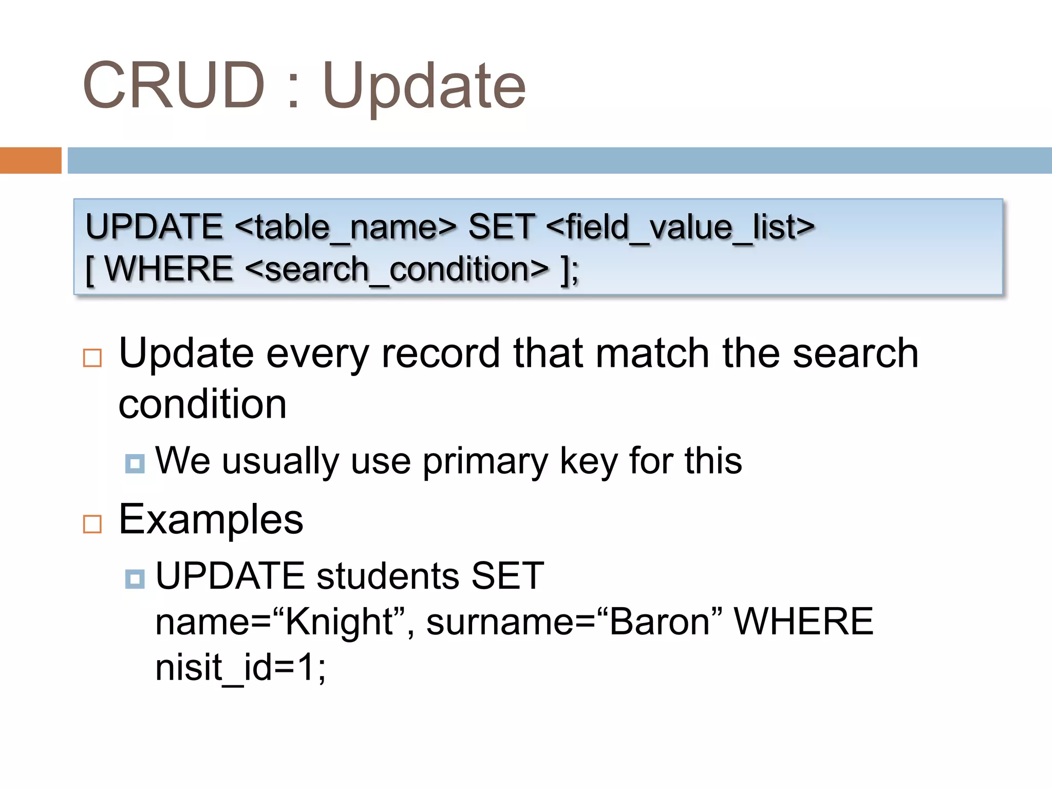 CRUD : UpdateUPDATE <table_name> SET <field_value_list>[ WHERE <search_condition> ];Update every record that match the search conditionWe usually use primary key for thisExamplesUPDATE students SET name=“Knight”, surname=“Baron” WHERE nisit_id=1;