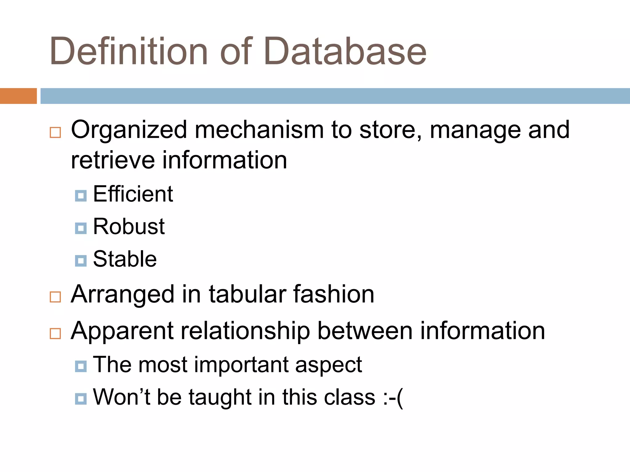 Definition of DatabaseOrganized mechanism to store, manage and retrieve informationEfficientRobustStableArranged in tabular fashionApparent relationship between informationThe most important aspectWon’t be taught in this class :-(
