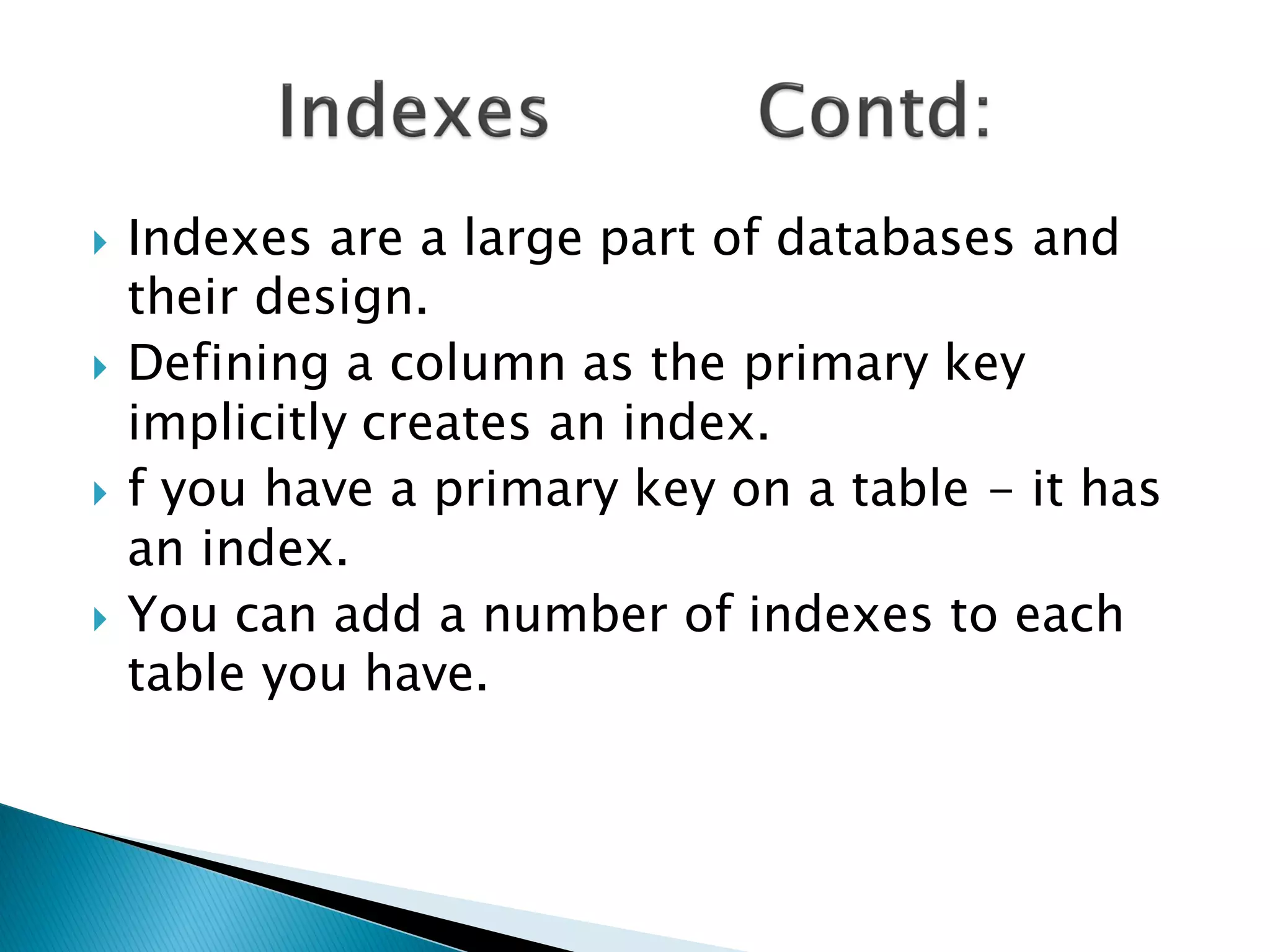    Indexes are a large part of databases and
    their design.
   Defining a column as the primary key
    implicitly creates an index.
   f you have a primary key on a table - it has
    an index.
   You can add a number of indexes to each
    table you have.
 