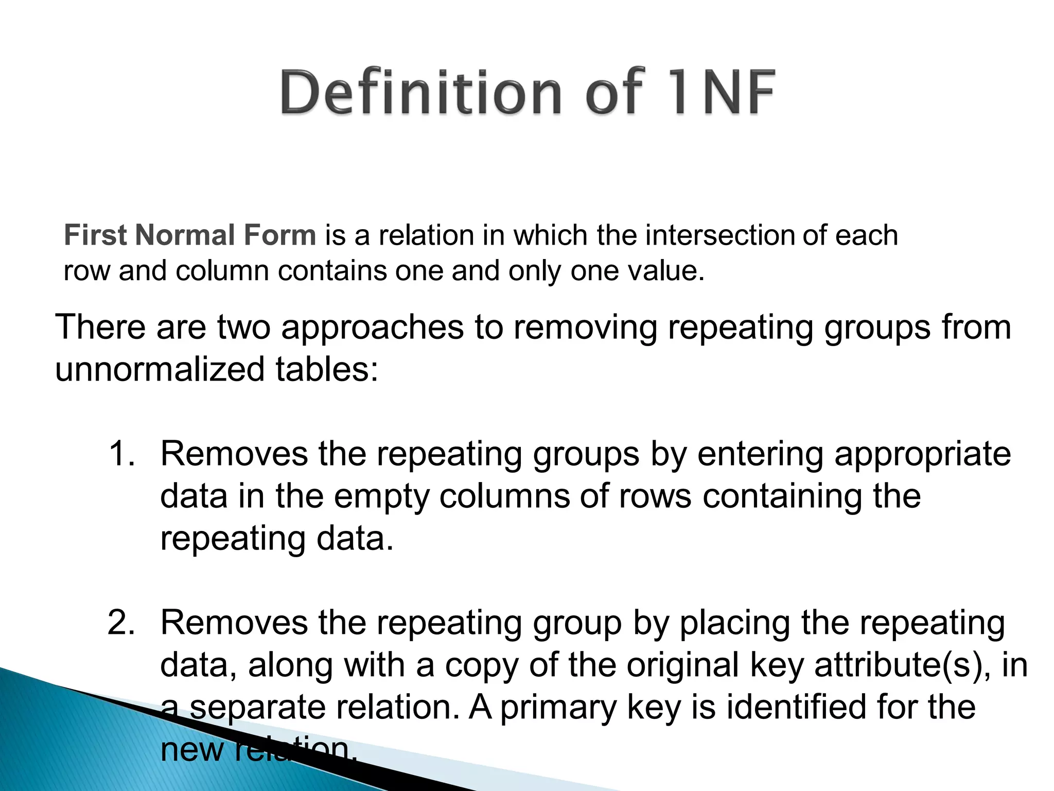 First Normal Form is a relation in which the intersection of each
row and column contains one and only one value.
There are two approaches to removing repeating groups from
unnormalized tables:

   1. Removes the repeating groups by entering appropriate
      data in the empty columns of rows containing the
      repeating data.

   2. Removes the repeating group by placing the repeating
      data, along with a copy of the original key attribute(s), in
      a separate relation. A primary key is identified for the
      new relation.
 