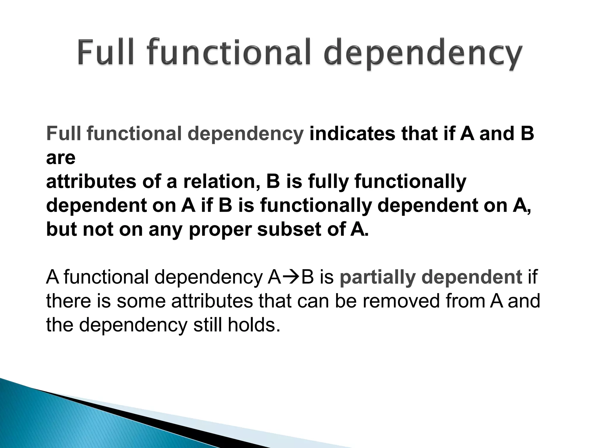 Full functional dependency indicates that if A and B
are
attributes of a relation, B is fully functionally
dependent on A if B is functionally dependent on A,
but not on any proper subset of A.

A functional dependency AB is partially dependent if
there is some attributes that can be removed from A and
the dependency still holds.
 