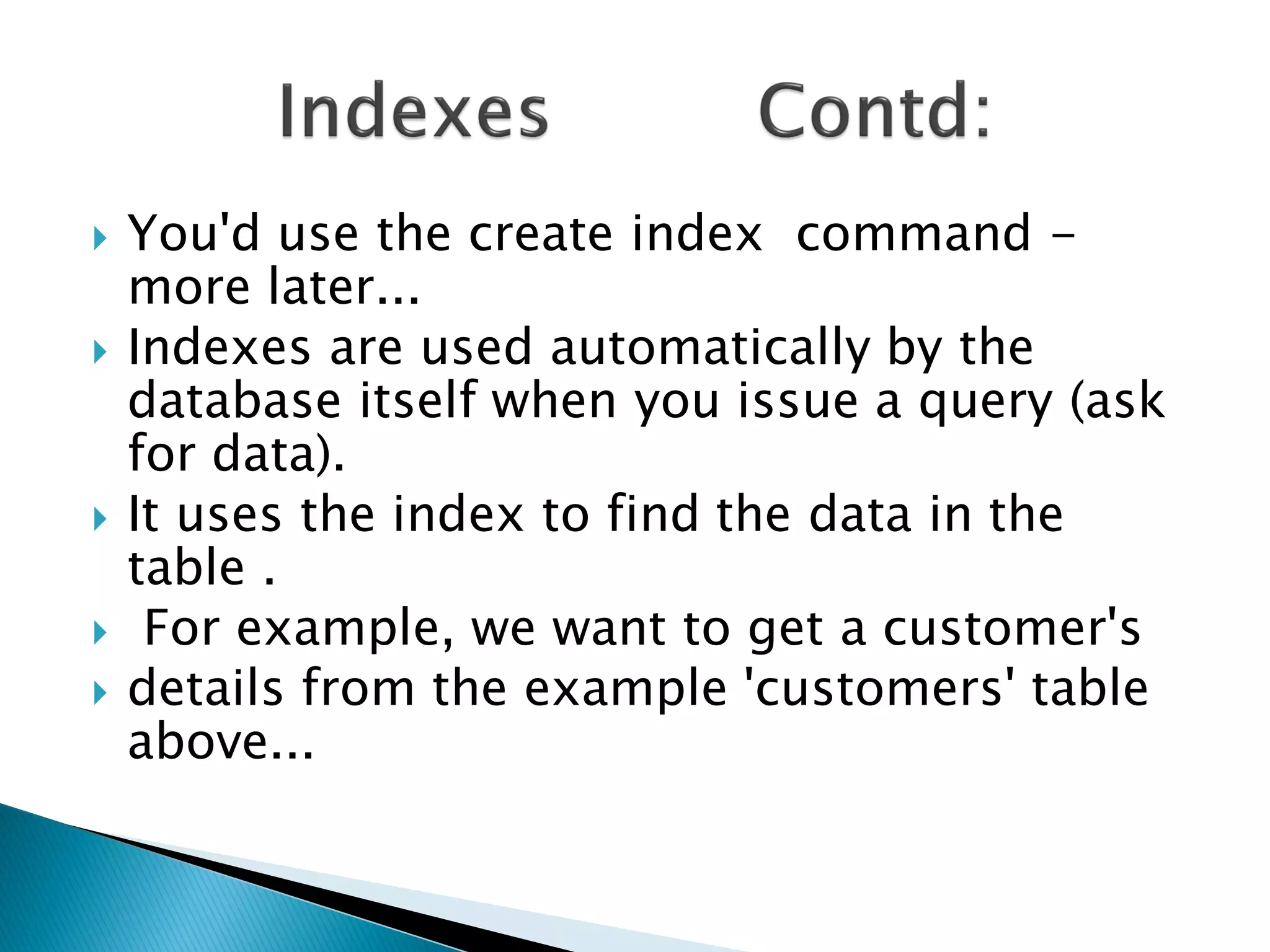    You'd use the create index command -
    more later...
   Indexes are used automatically by the
    database itself when you issue a query (ask
    for data).
   It uses the index to find the data in the
    table .
    For example, we want to get a customer's
   details from the example 'customers' table
    above...
 
