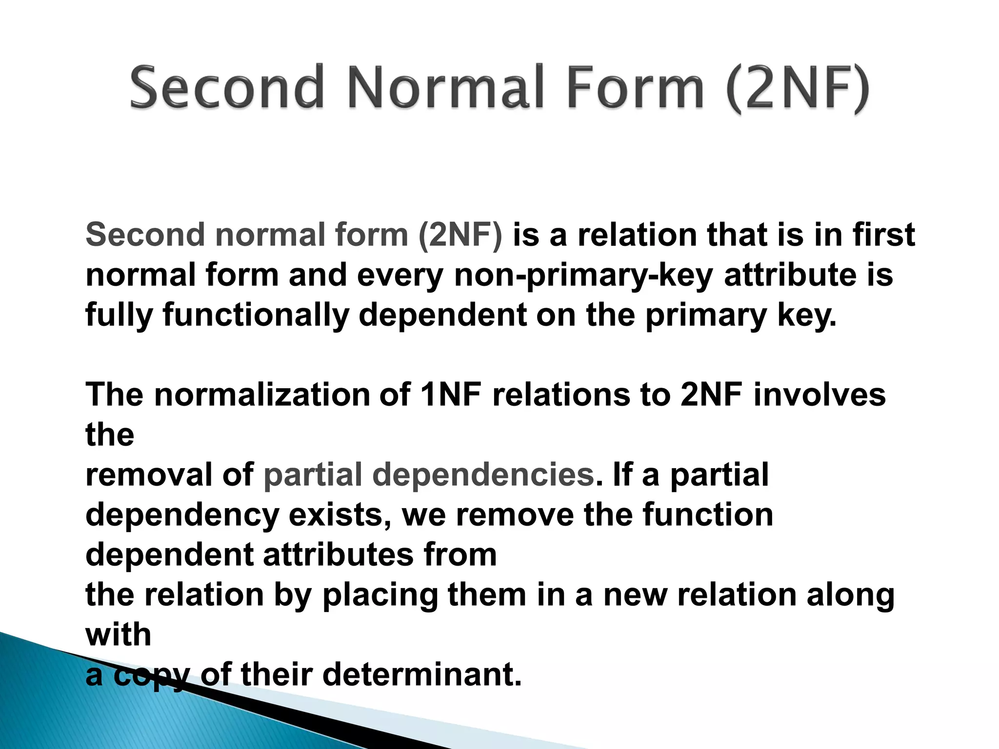 Second normal form (2NF) is a relation that is in first
normal form and every non-primary-key attribute is
fully functionally dependent on the primary key.

The normalization of 1NF relations to 2NF involves
the
removal of partial dependencies. If a partial
dependency exists, we remove the function
dependent attributes from
the relation by placing them in a new relation along
with
a copy of their determinant.
 