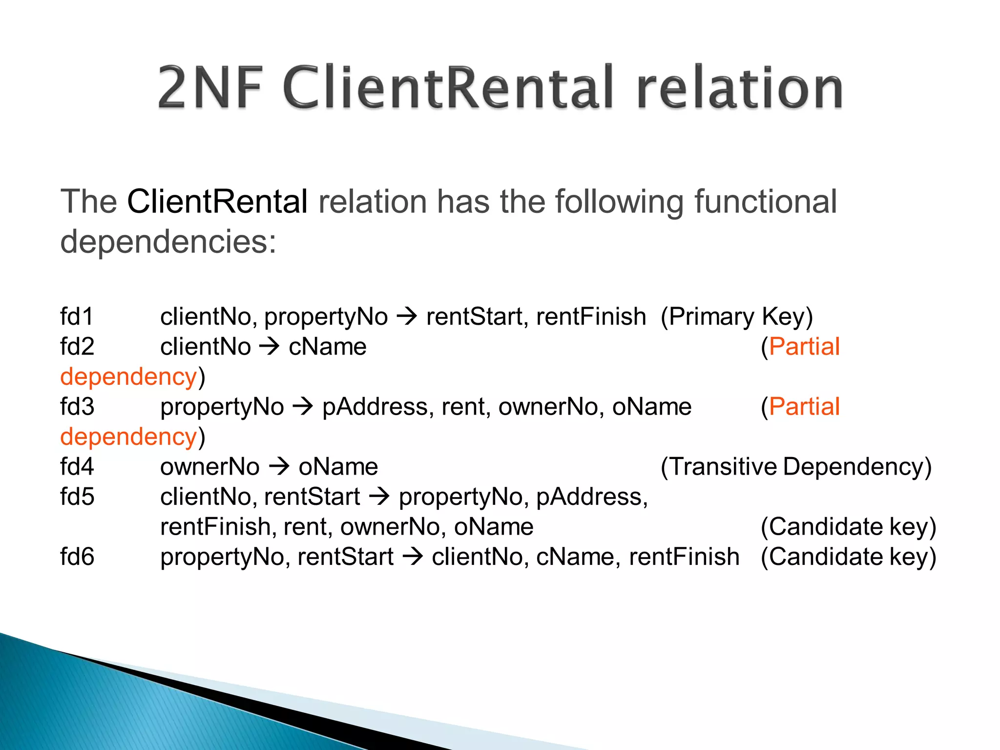 The ClientRental relation has the following functional
dependencies:

fd1    clientNo, propertyNo  rentStart, rentFinish (Primary Key)
fd2    clientNo  cName                                       (Partial
dependency)
fd3    propertyNo  pAddress, rent, ownerNo, oName            (Partial
dependency)
fd4    ownerNo  oName                              (Transitive Dependency)
fd5    clientNo, rentStart  propertyNo, pAddress,
       rentFinish, rent, ownerNo, oName                       (Candidate key)
fd6    propertyNo, rentStart  clientNo, cName, rentFinish (Candidate key)
 