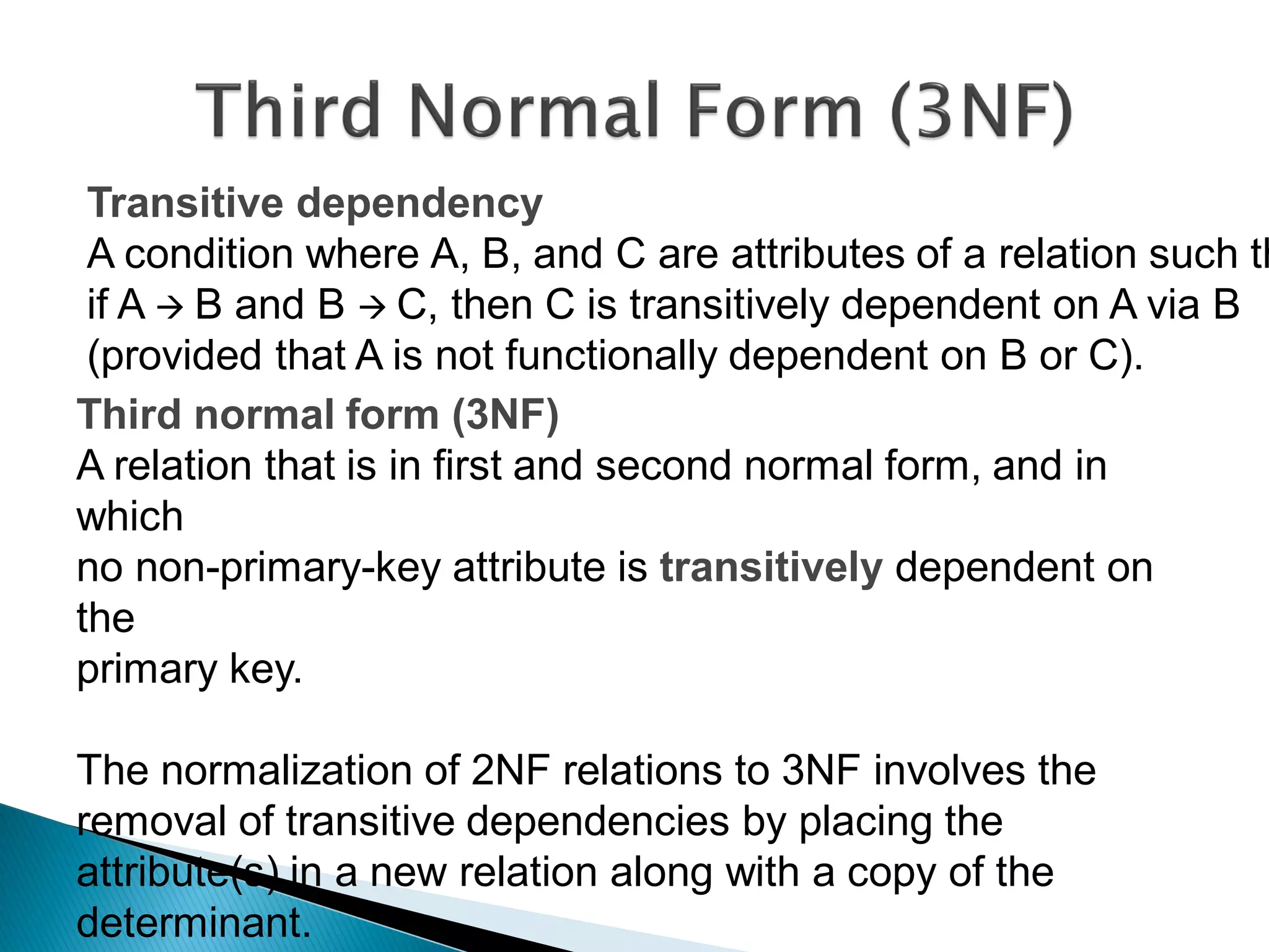 Transitive dependency
 A condition where A, B, and C are attributes of a relation such th
 if A  B and B  C, then C is transitively dependent on A via B
 (provided that A is not functionally dependent on B or C).
Third normal form (3NF)
A relation that is in first and second normal form, and in
which
no non-primary-key attribute is transitively dependent on
the
primary key.

The normalization of 2NF relations to 3NF involves the
removal of transitive dependencies by placing the
attribute(s) in a new relation along with a copy of the
determinant.
 