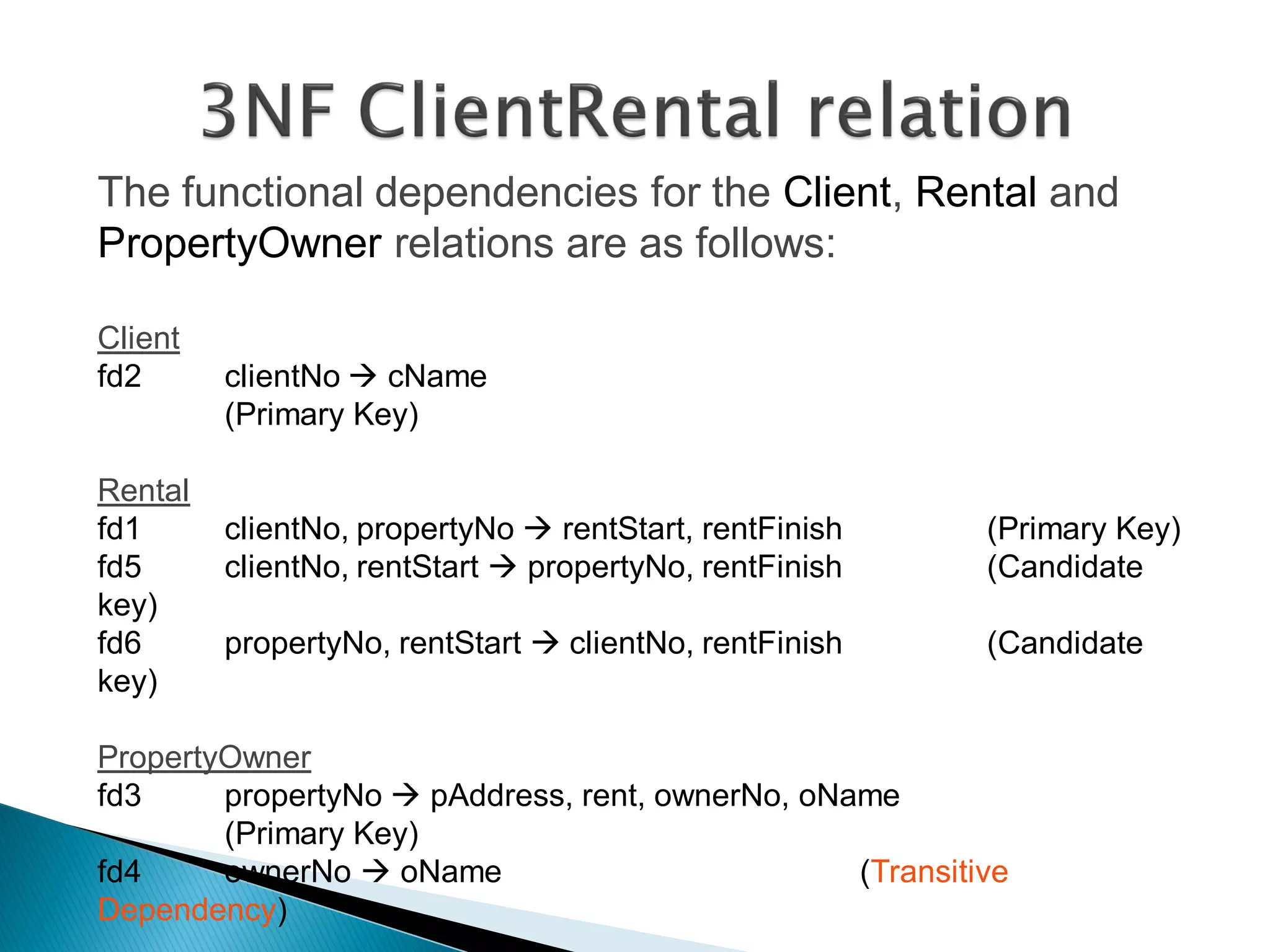 The functional dependencies for the Client, Rental and
PropertyOwner relations are as follows:

Client
fd2      clientNo  cName
         (Primary Key)

Rental
fd1      clientNo, propertyNo  rentStart, rentFinish     (Primary Key)
fd5      clientNo, rentStart  propertyNo, rentFinish     (Candidate
key)
fd6      propertyNo, rentStart  clientNo, rentFinish     (Candidate
key)

PropertyOwner
fd3     propertyNo  pAddress, rent, ownerNo, oName
        (Primary Key)
fd4     ownerNo  oName                          (Transitive
Dependency)
 