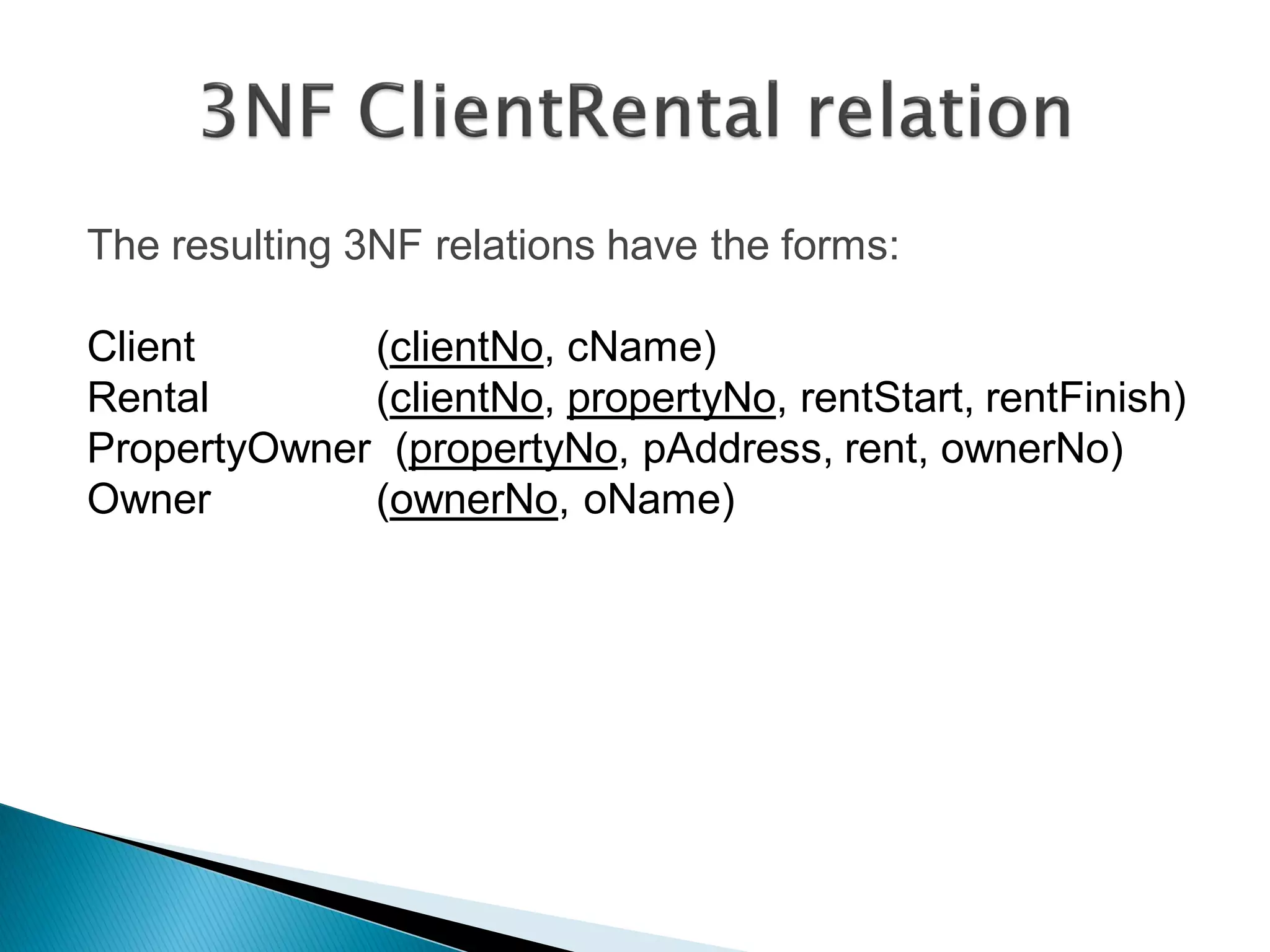 The resulting 3NF relations have the forms:

Client       (clientNo, cName)
Rental       (clientNo, propertyNo, rentStart, rentFinish)
PropertyOwner (propertyNo, pAddress, rent, ownerNo)
Owner        (ownerNo, oName)
 
