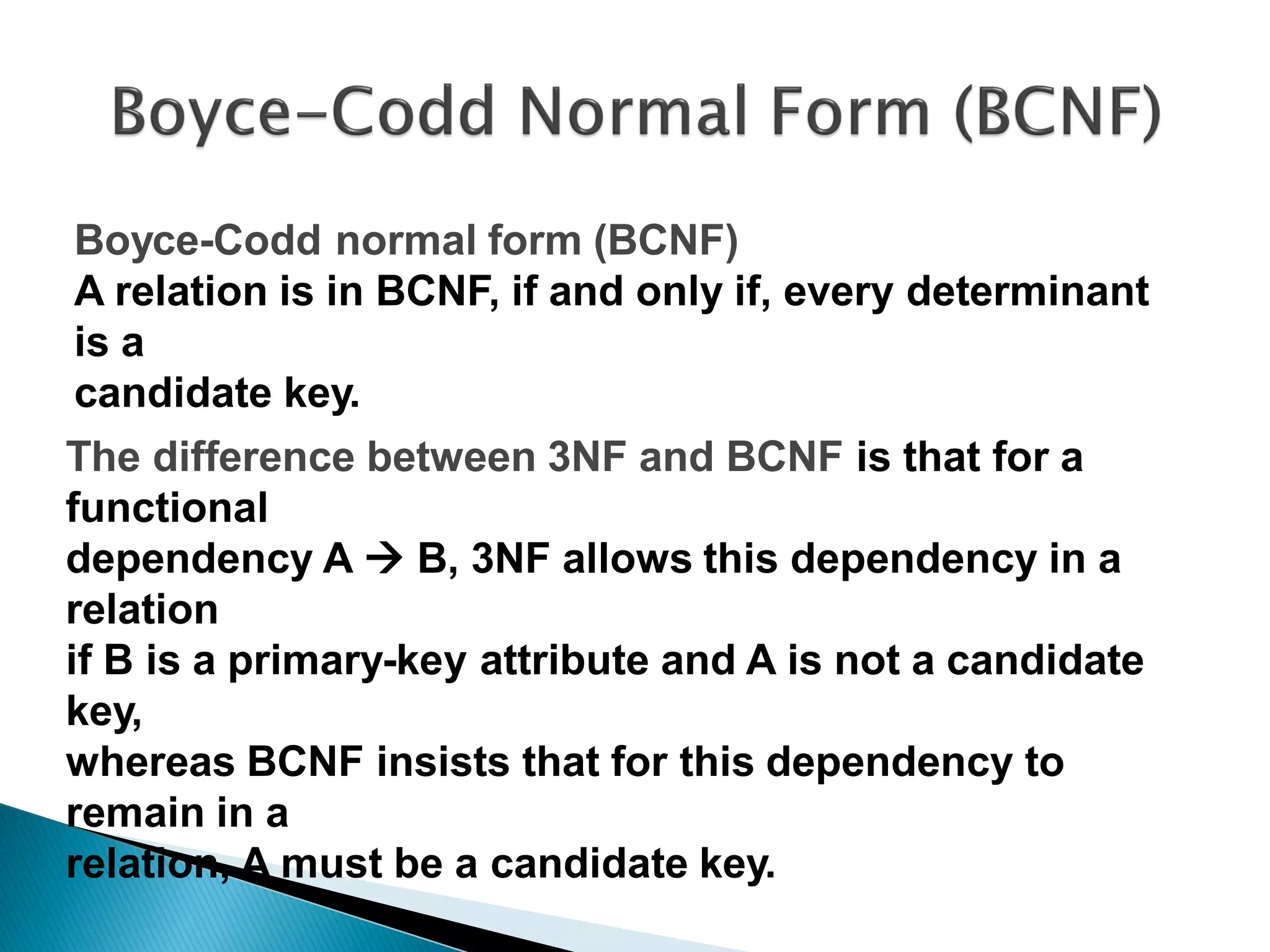 Boyce-Codd normal form (BCNF)
A relation is in BCNF, if and only if, every determinant
is a
candidate key.
The difference between 3NF and BCNF is that for a
functional
dependency A  B, 3NF allows this dependency in a
relation
if B is a primary-key attribute and A is not a candidate
key,
whereas BCNF insists that for this dependency to
remain in a
relation, A must be a candidate key.
 