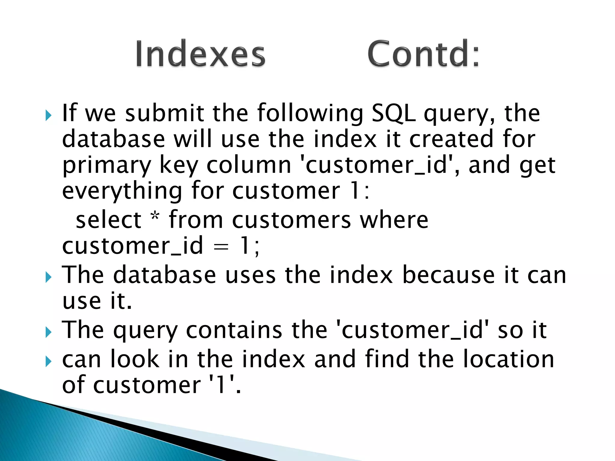    If we submit the following SQL query, the
    database will use the index it created for
    primary key column 'customer_id', and get
    everything for customer 1:
      select * from customers where
    customer_id = 1;
   The database uses the index because it can
    use it.
   The query contains the 'customer_id' so it
   can look in the index and find the location
    of customer '1'.
 