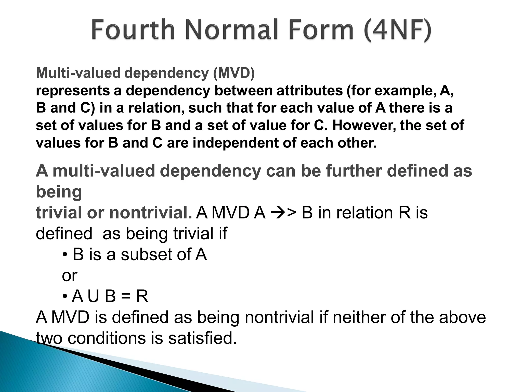Multi-valued dependency (MVD)
represents a dependency between attributes (for example, A,
B and C) in a relation, such that for each value of A there is a
set of values for B and a set of value for C. However, the set of
values for B and C are independent of each other.
A multi-valued dependency can be further defined as
being
trivial or nontrivial. A MVD A > B in relation R is
defined as being trivial if
    • B is a subset of A
    or
    •AU B= R
A MVD is defined as being nontrivial if neither of the above
two conditions is satisfied.
 