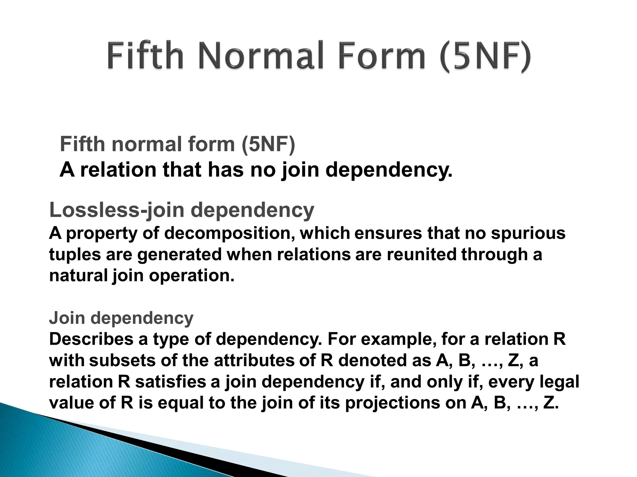 Fifth normal form (5NF)
 A relation that has no join dependency.
Lossless-join dependency
A property of decomposition, which ensures that no spurious
tuples are generated when relations are reunited through a
natural join operation.

Join dependency
Describes a type of dependency. For example, for a relation R
with subsets of the attributes of R denoted as A, B, …, Z, a
relation R satisfies a join dependency if, and only if, every legal
value of R is equal to the join of its projections on A, B, …, Z.
 