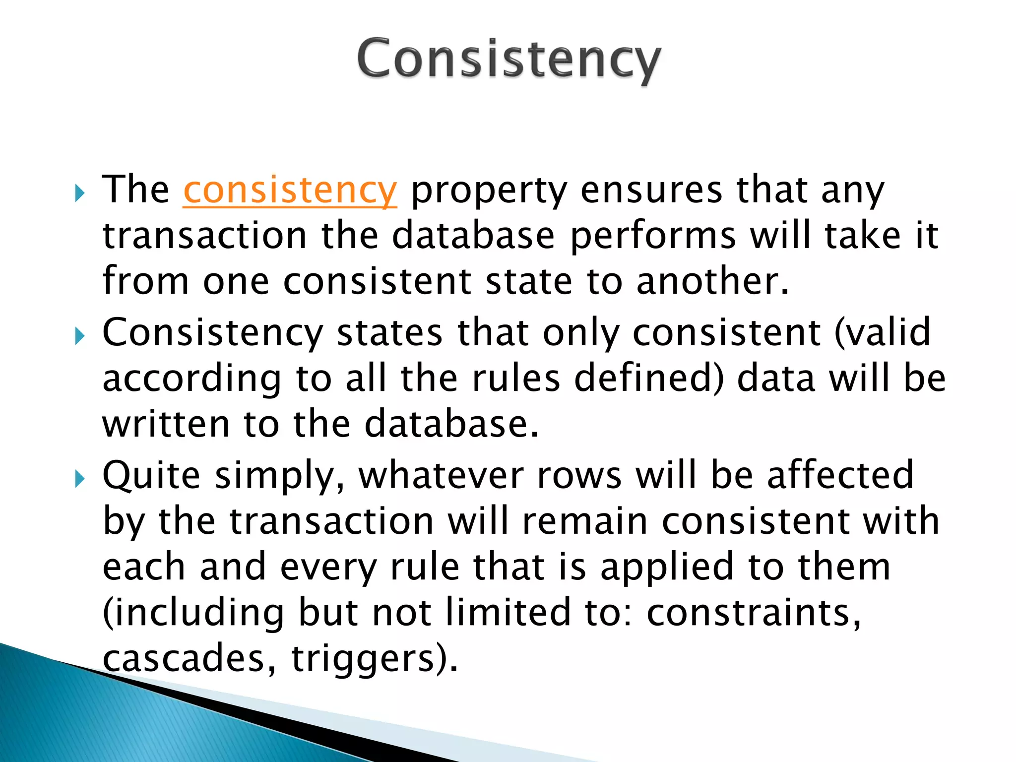    The consistency property ensures that any
    transaction the database performs will take it
    from one consistent state to another.
   Consistency states that only consistent (valid
    according to all the rules defined) data will be
    written to the database.
   Quite simply, whatever rows will be affected
    by the transaction will remain consistent with
    each and every rule that is applied to them
    (including but not limited to: constraints,
    cascades, triggers).
 