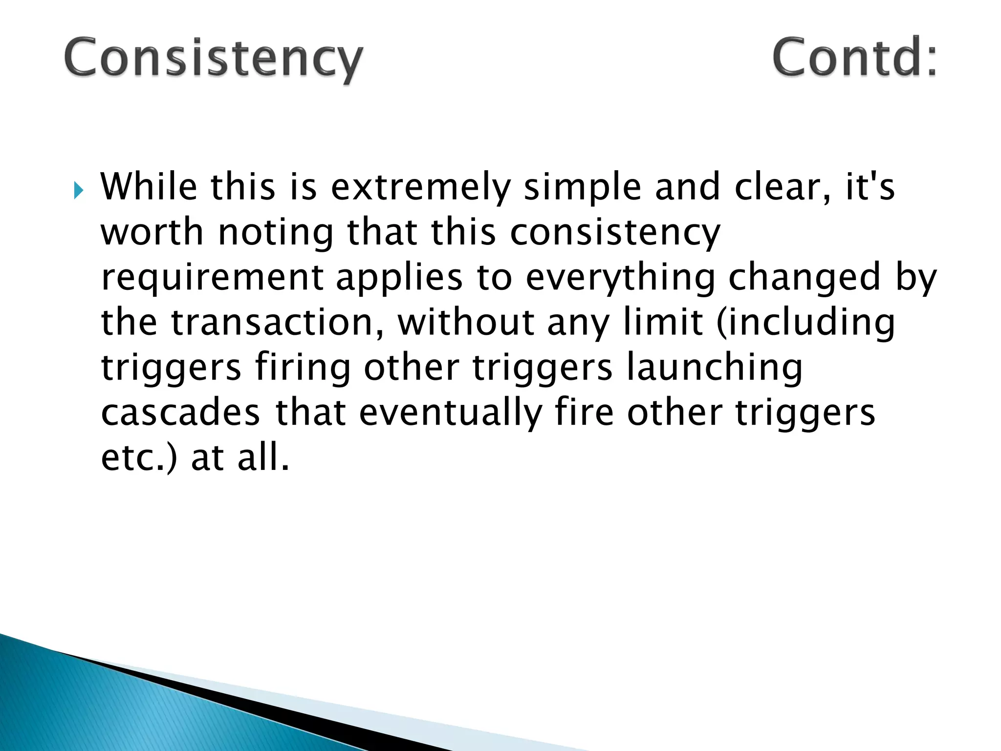    While this is extremely simple and clear, it's
    worth noting that this consistency
    requirement applies to everything changed by
    the transaction, without any limit (including
    triggers firing other triggers launching
    cascades that eventually fire other triggers
    etc.) at all.
 