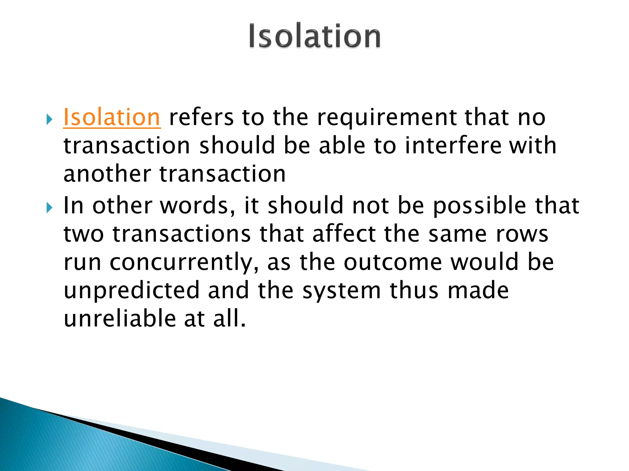    Isolation refers to the requirement that no
    transaction should be able to interfere with
    another transaction
   In other words, it should not be possible that
    two transactions that affect the same rows
    run concurrently, as the outcome would be
    unpredicted and the system thus made
    unreliable at all.
 