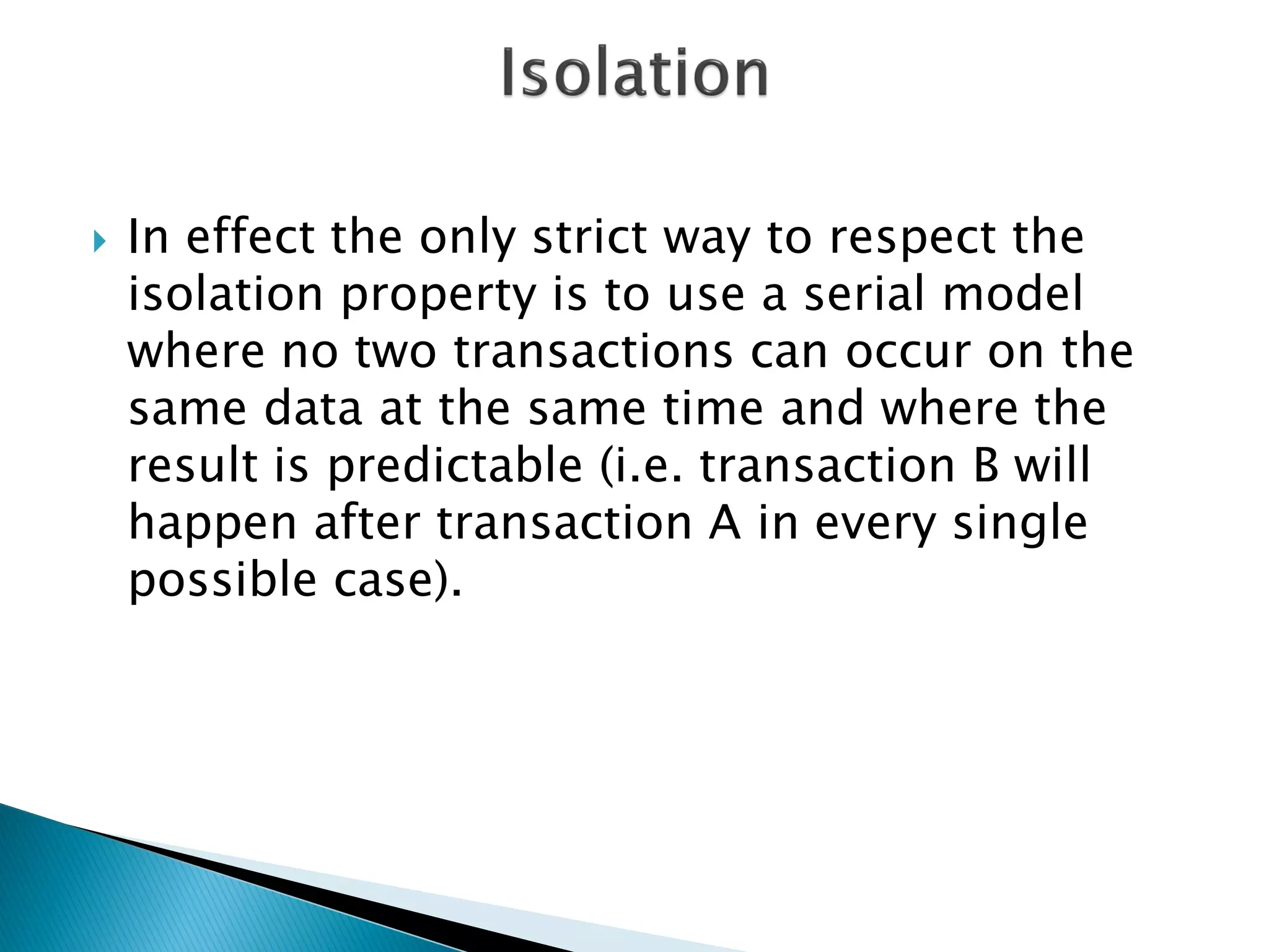    In effect the only strict way to respect the
    isolation property is to use a serial model
    where no two transactions can occur on the
    same data at the same time and where the
    result is predictable (i.e. transaction B will
    happen after transaction A in every single
    possible case).
 