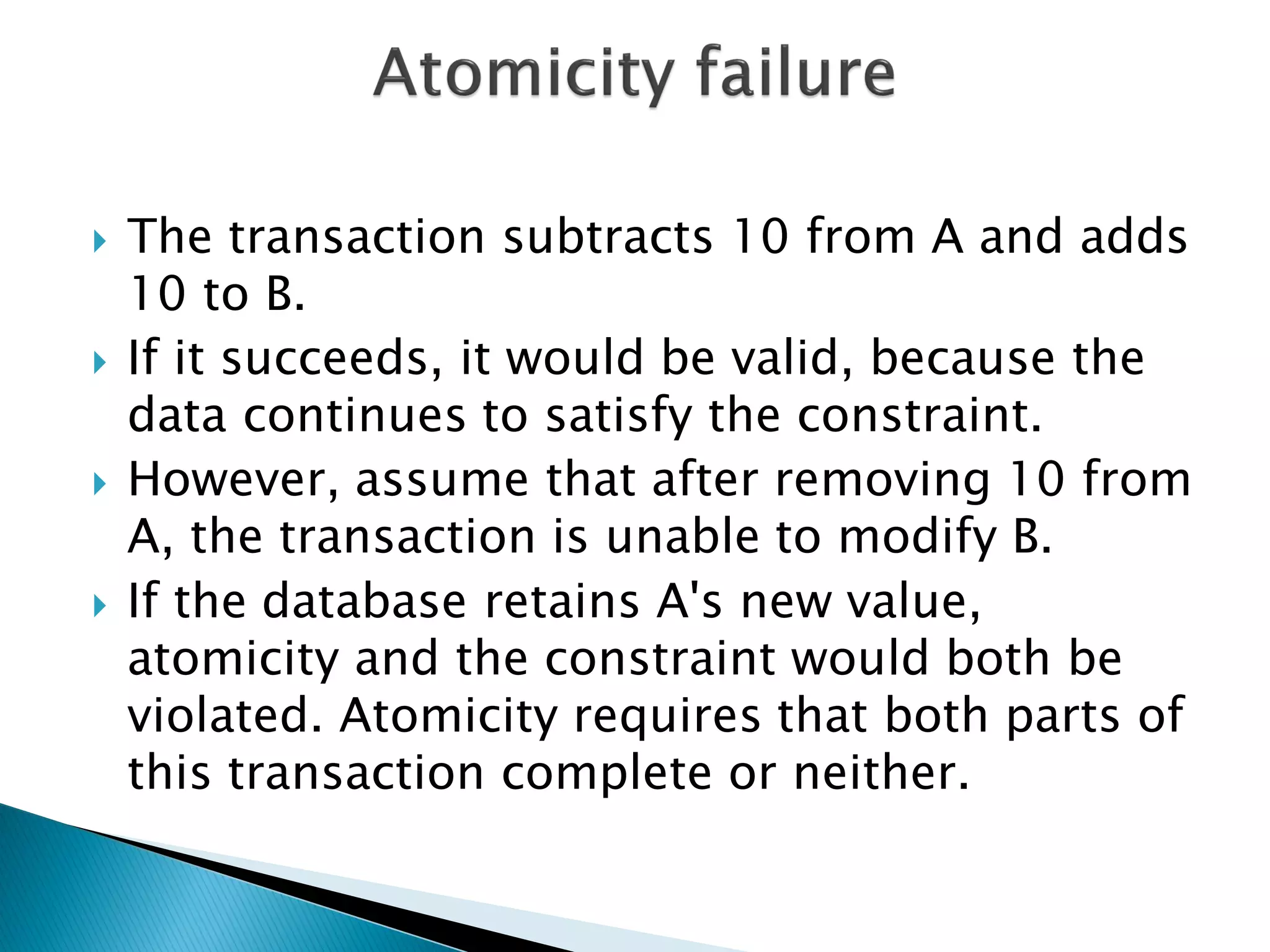    The transaction subtracts 10 from A and adds
    10 to B.
   If it succeeds, it would be valid, because the
    data continues to satisfy the constraint.
   However, assume that after removing 10 from
    A, the transaction is unable to modify B.
   If the database retains A's new value,
    atomicity and the constraint would both be
    violated. Atomicity requires that both parts of
    this transaction complete or neither.
 