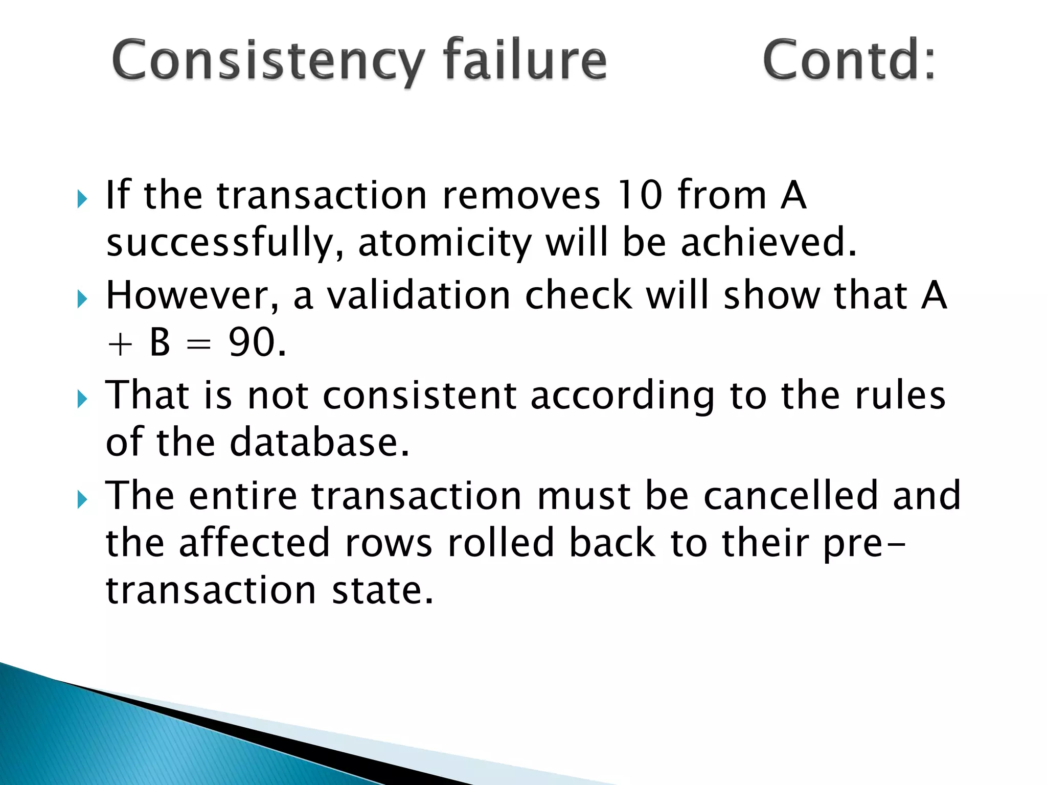    If the transaction removes 10 from A
    successfully, atomicity will be achieved.
   However, a validation check will show that A
    + B = 90.
   That is not consistent according to the rules
    of the database.
   The entire transaction must be cancelled and
    the affected rows rolled back to their pre-
    transaction state.
 