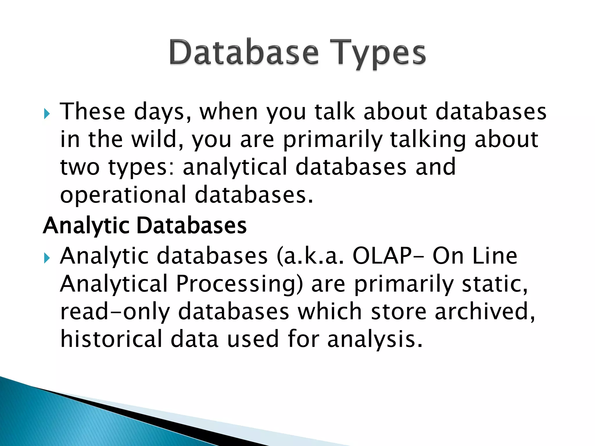  These days, when you talk about databases
  in the wild, you are primarily talking about
  two types: analytical databases and
  operational databases.
Analytic Databases
 Analytic databases (a.k.a. OLAP- On Line
  Analytical Processing) are primarily static,
  read-only databases which store archived,
  historical data used for analysis.
 