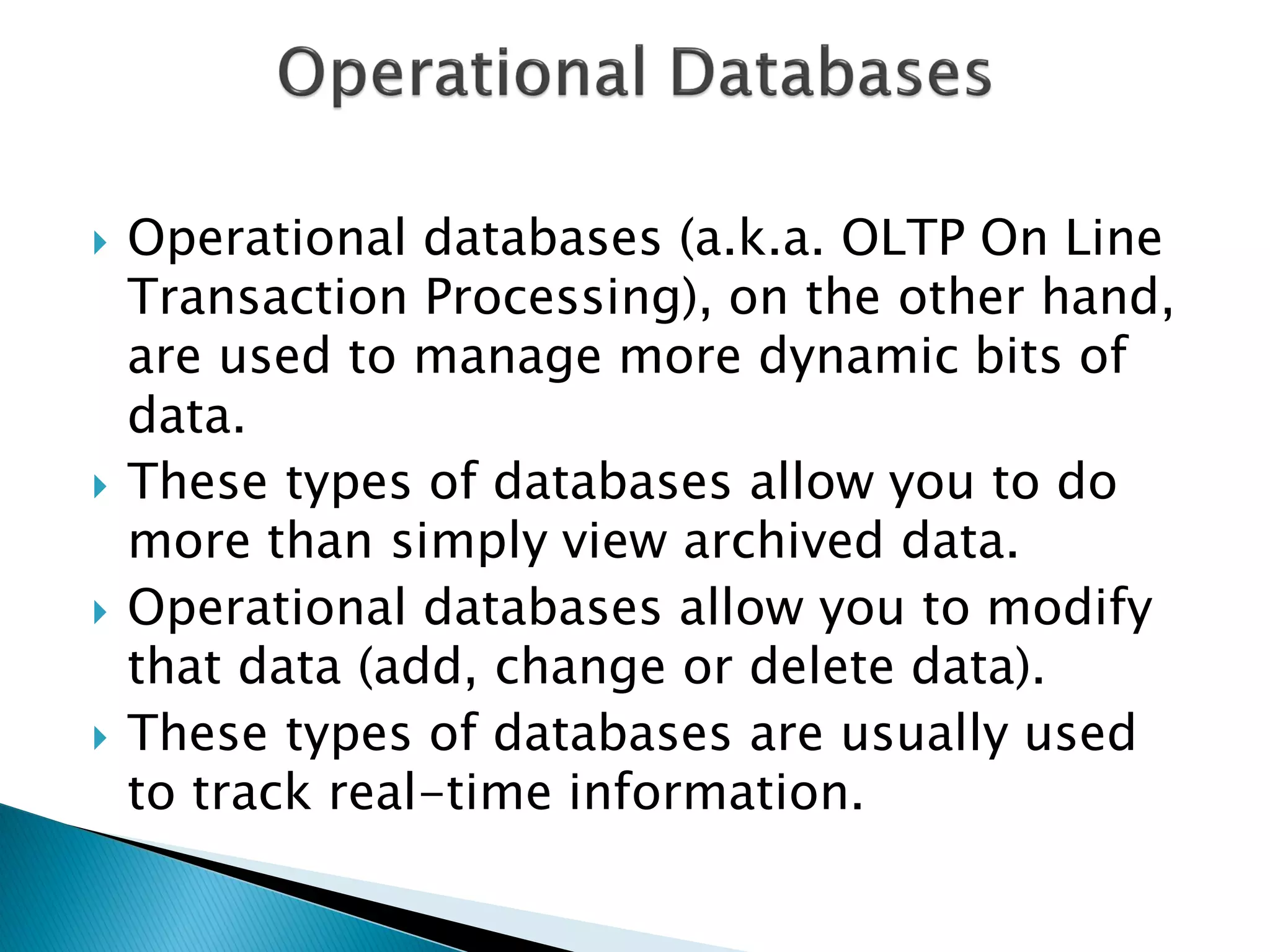    Operational databases (a.k.a. OLTP On Line
    Transaction Processing), on the other hand,
    are used to manage more dynamic bits of
    data.
   These types of databases allow you to do
    more than simply view archived data.
   Operational databases allow you to modify
    that data (add, change or delete data).
   These types of databases are usually used
    to track real-time information.
 