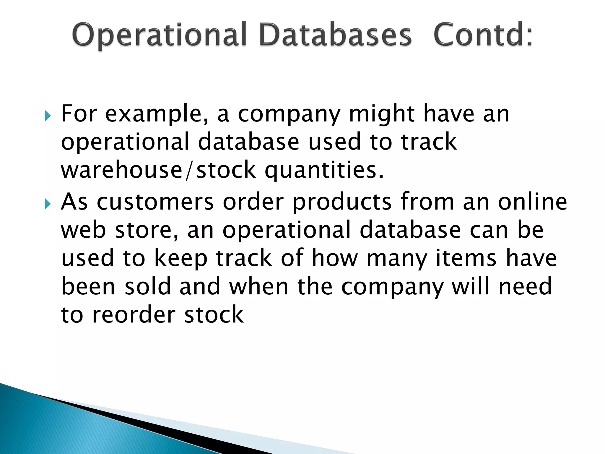    For example, a company might have an
    operational database used to track
    warehouse/stock quantities.
   As customers order products from an online
    web store, an operational database can be
    used to keep track of how many items have
    been sold and when the company will need
    to reorder stock
 