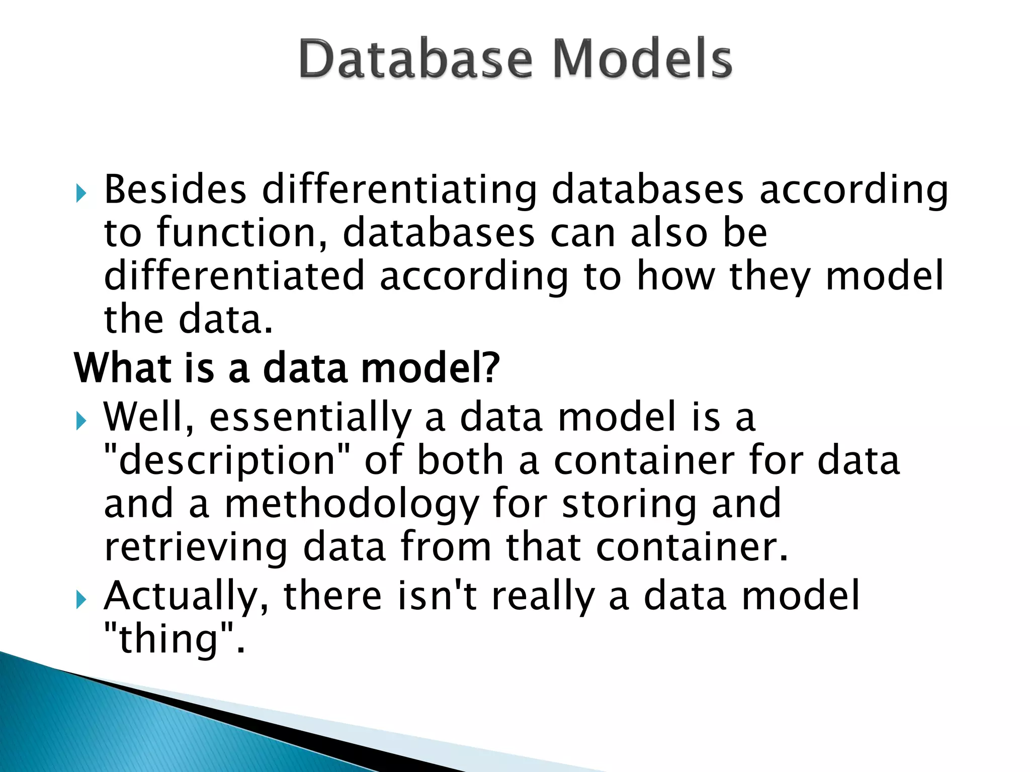  Besides differentiating databases according
  to function, databases can also be
  differentiated according to how they model
  the data.
What is a data model?
 Well, essentially a data model is a
  "description" of both a container for data
  and a methodology for storing and
  retrieving data from that container.
 Actually, there isn't really a data model
  "thing".
 