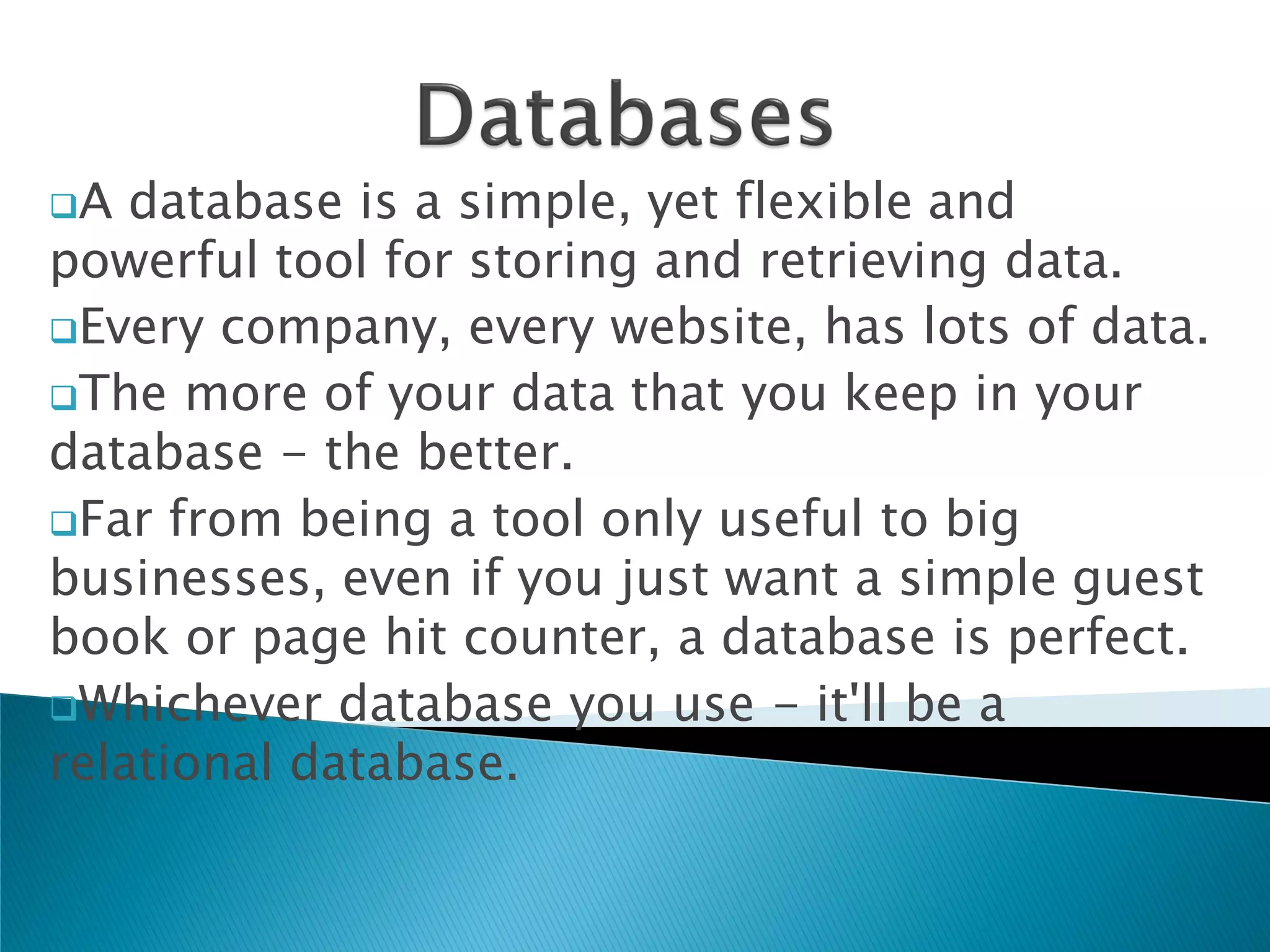 A  database is a simple, yet flexible and
powerful tool for storing and retrieving data.
Every company, every website, has lots of data.
The more of your data that you keep in your
database - the better.
Far from being a tool only useful to big
businesses, even if you just want a simple guest
book or page hit counter, a database is perfect.
Whichever database you use - it'll be a
relational database.
 