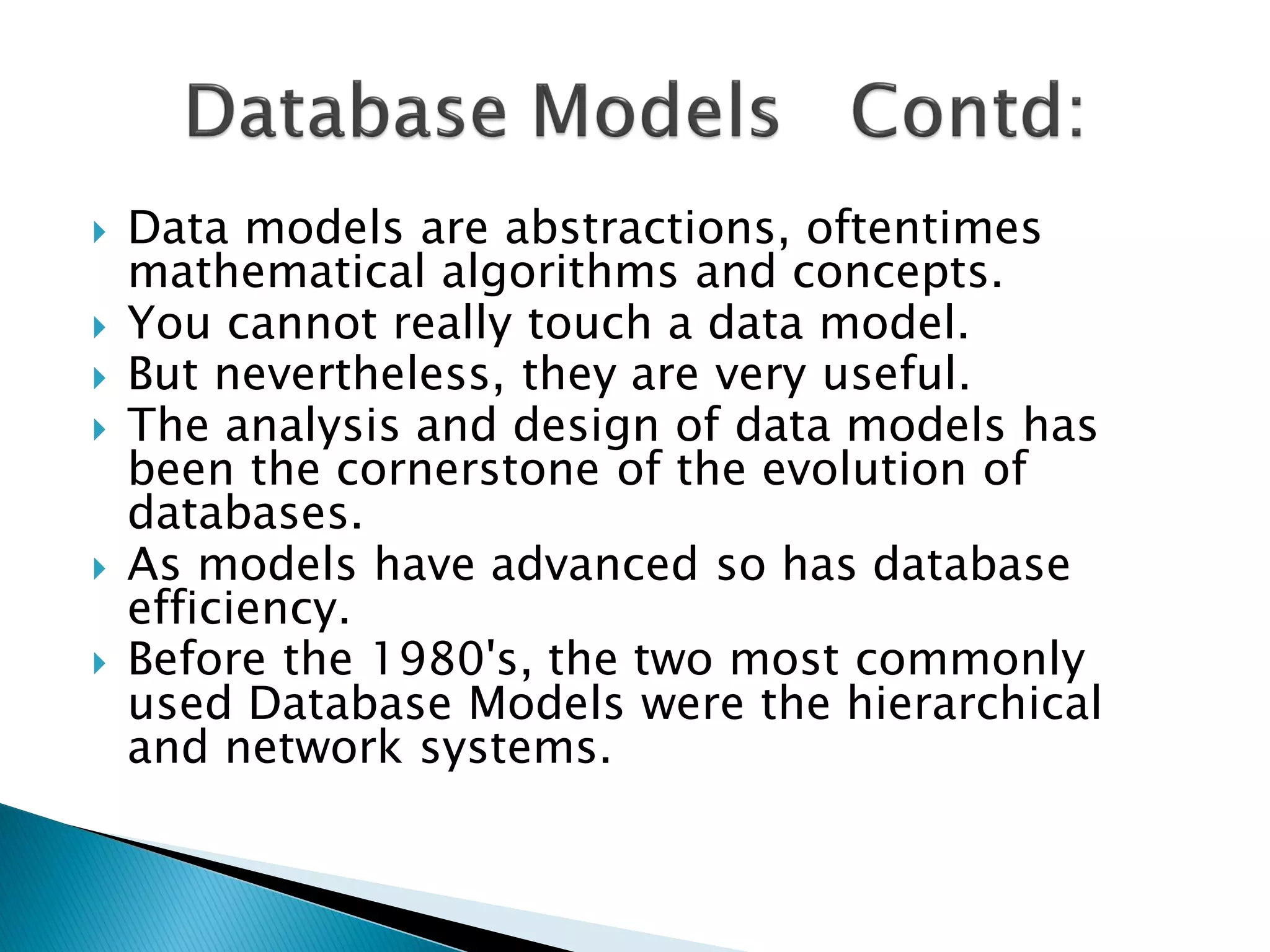    Data models are abstractions, oftentimes
    mathematical algorithms and concepts.
   You cannot really touch a data model.
   But nevertheless, they are very useful.
   The analysis and design of data models has
    been the cornerstone of the evolution of
    databases.
   As models have advanced so has database
    efficiency.
   Before the 1980's, the two most commonly
    used Database Models were the hierarchical
    and network systems.
 