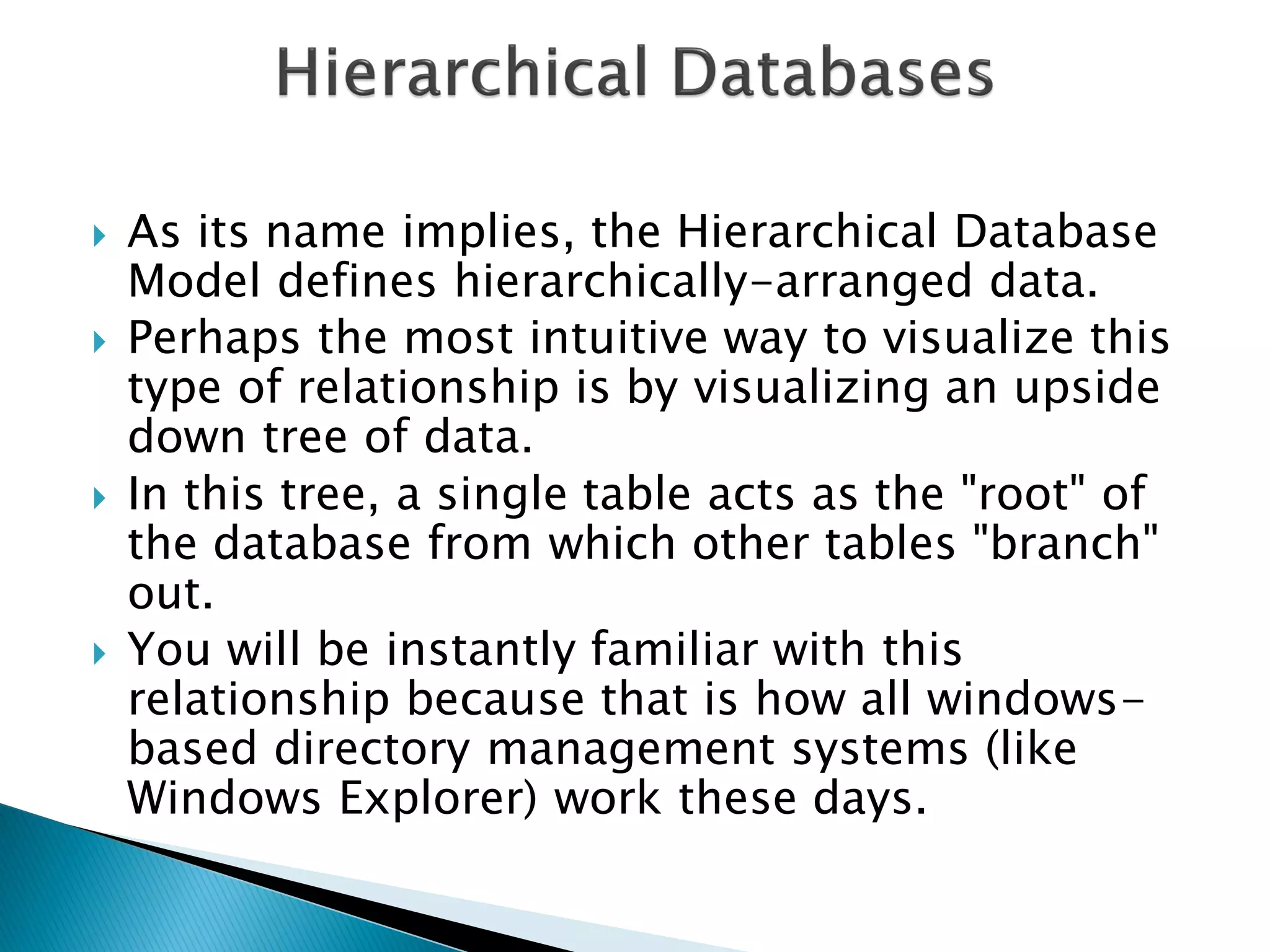    As its name implies, the Hierarchical Database
    Model defines hierarchically-arranged data.
   Perhaps the most intuitive way to visualize this
    type of relationship is by visualizing an upside
    down tree of data.
   In this tree, a single table acts as the "root" of
    the database from which other tables "branch"
    out.
   You will be instantly familiar with this
    relationship because that is how all windows-
    based directory management systems (like
    Windows Explorer) work these days.
 