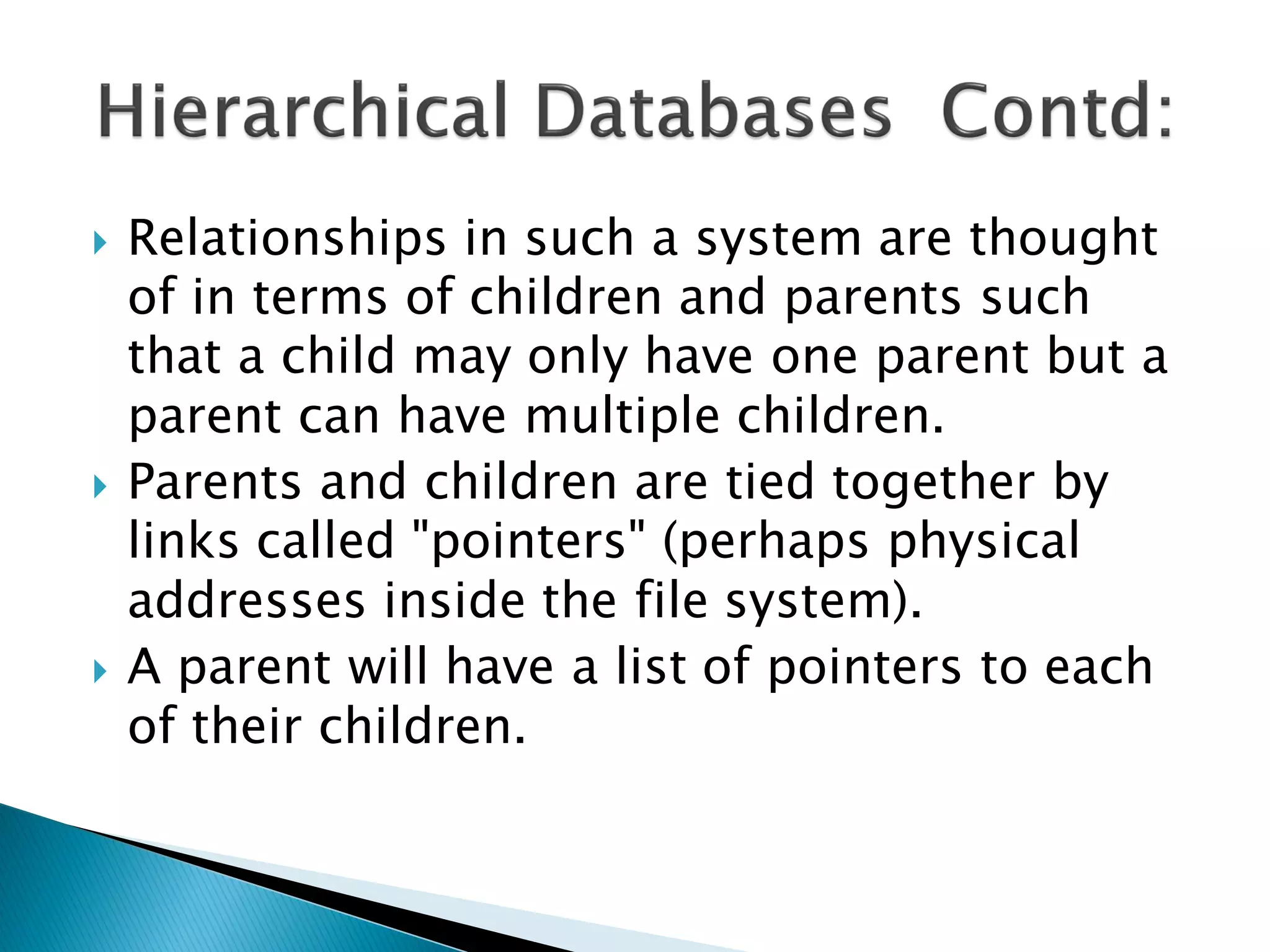    Relationships in such a system are thought
    of in terms of children and parents such
    that a child may only have one parent but a
    parent can have multiple children.
   Parents and children are tied together by
    links called "pointers" (perhaps physical
    addresses inside the file system).
   A parent will have a list of pointers to each
    of their children.
 