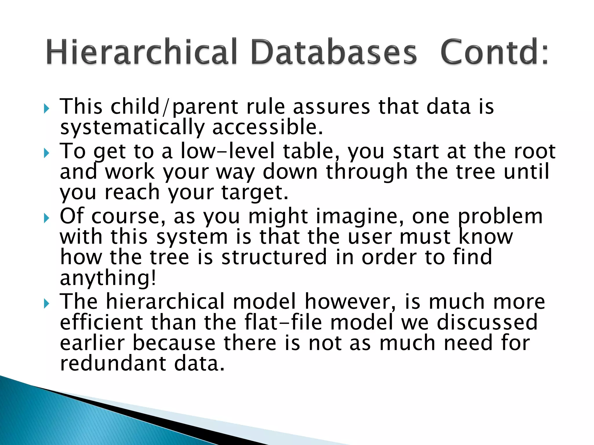    This child/parent rule assures that data is
    systematically accessible.
   To get to a low-level table, you start at the root
    and work your way down through the tree until
    you reach your target.
   Of course, as you might imagine, one problem
    with this system is that the user must know
    how the tree is structured in order to find
    anything!
   The hierarchical model however, is much more
    efficient than the flat-file model we discussed
    earlier because there is not as much need for
    redundant data.
 