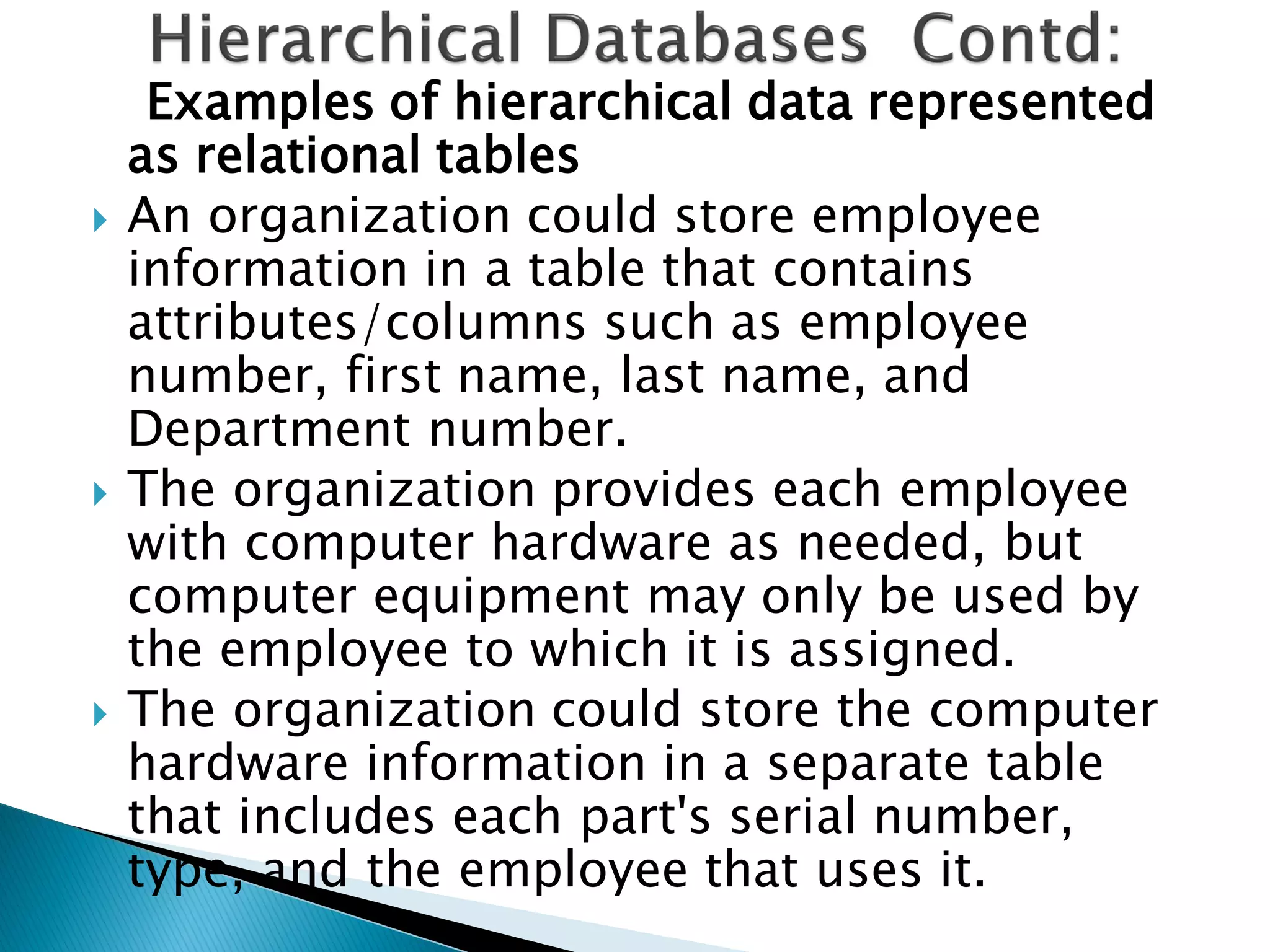 Examples of hierarchical data represented
    as relational tables
   An organization could store employee
    information in a table that contains
    attributes/columns such as employee
    number, first name, last name, and
    Department number.
   The organization provides each employee
    with computer hardware as needed, but
    computer equipment may only be used by
    the employee to which it is assigned.
   The organization could store the computer
    hardware information in a separate table
    that includes each part's serial number,
    type, and the employee that uses it.
 