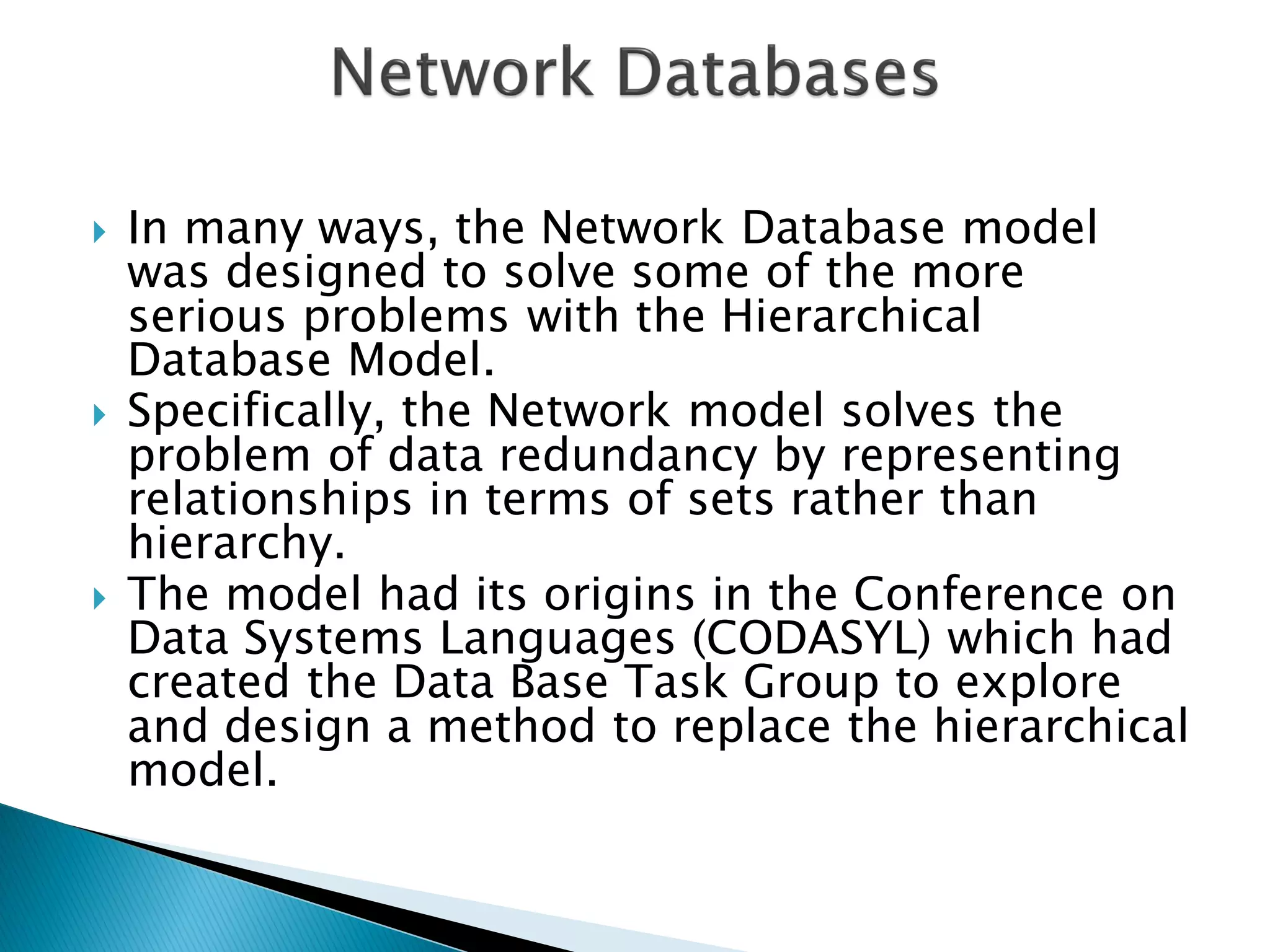   In many ways, the Network Database model
    was designed to solve some of the more
    serious problems with the Hierarchical
    Database Model.
   Specifically, the Network model solves the
    problem of data redundancy by representing
    relationships in terms of sets rather than
    hierarchy.
   The model had its origins in the Conference on
    Data Systems Languages (CODASYL) which had
    created the Data Base Task Group to explore
    and design a method to replace the hierarchical
    model.
 