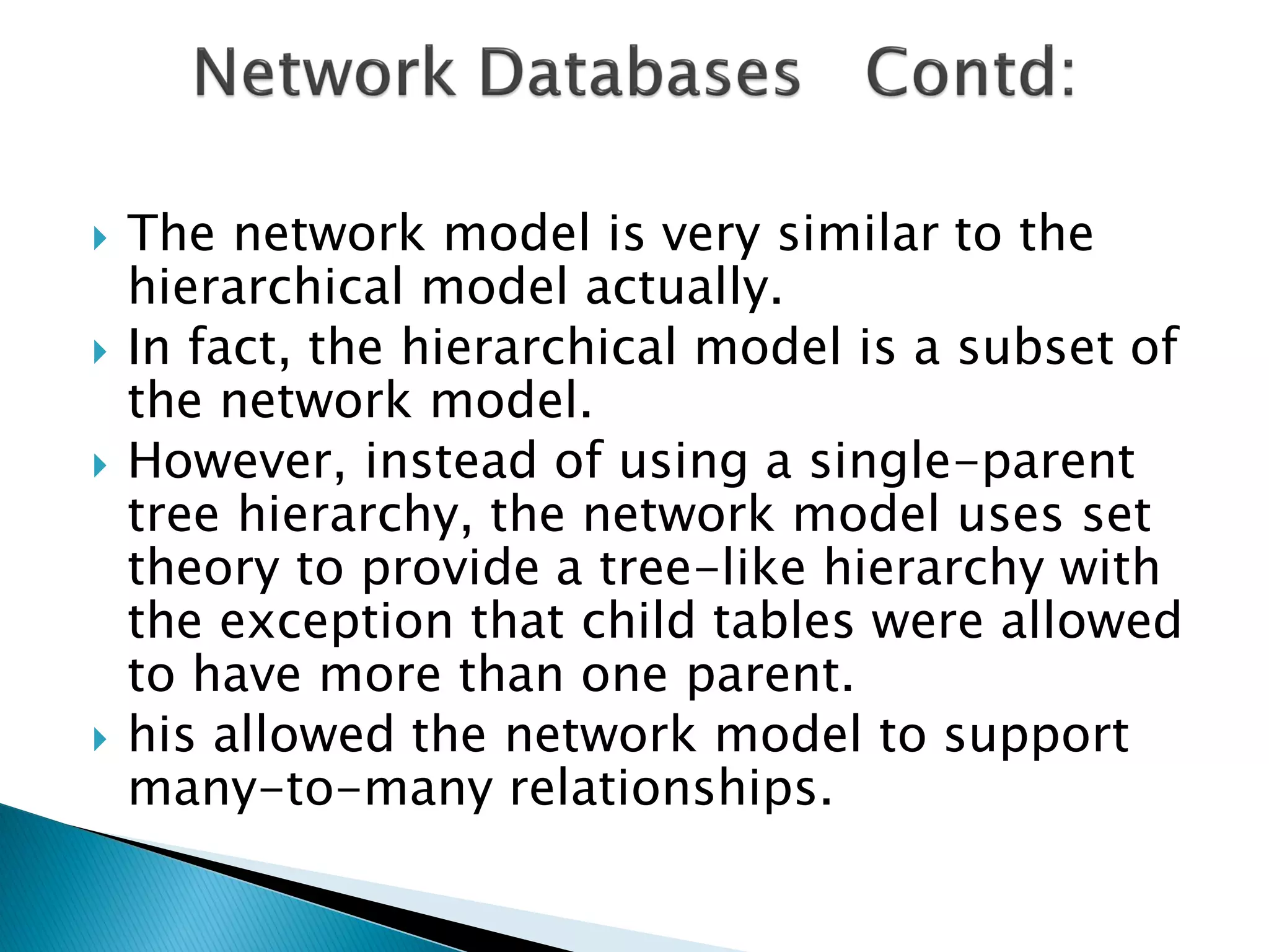    The network model is very similar to the
    hierarchical model actually.
   In fact, the hierarchical model is a subset of
    the network model.
   However, instead of using a single-parent
    tree hierarchy, the network model uses set
    theory to provide a tree-like hierarchy with
    the exception that child tables were allowed
    to have more than one parent.
   his allowed the network model to support
    many-to-many relationships.
 