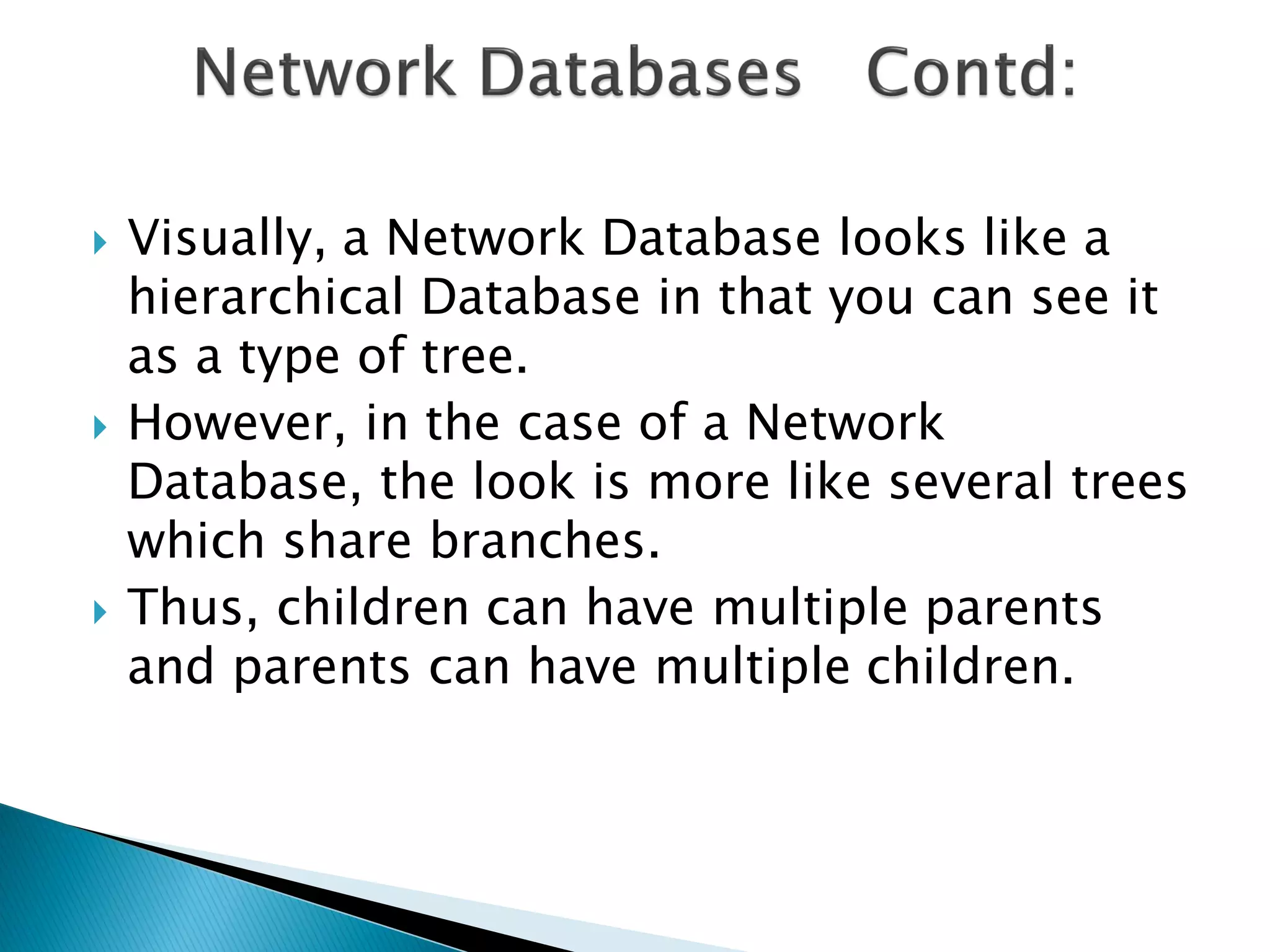    Visually, a Network Database looks like a
    hierarchical Database in that you can see it
    as a type of tree.
   However, in the case of a Network
    Database, the look is more like several trees
    which share branches.
   Thus, children can have multiple parents
    and parents can have multiple children.
 